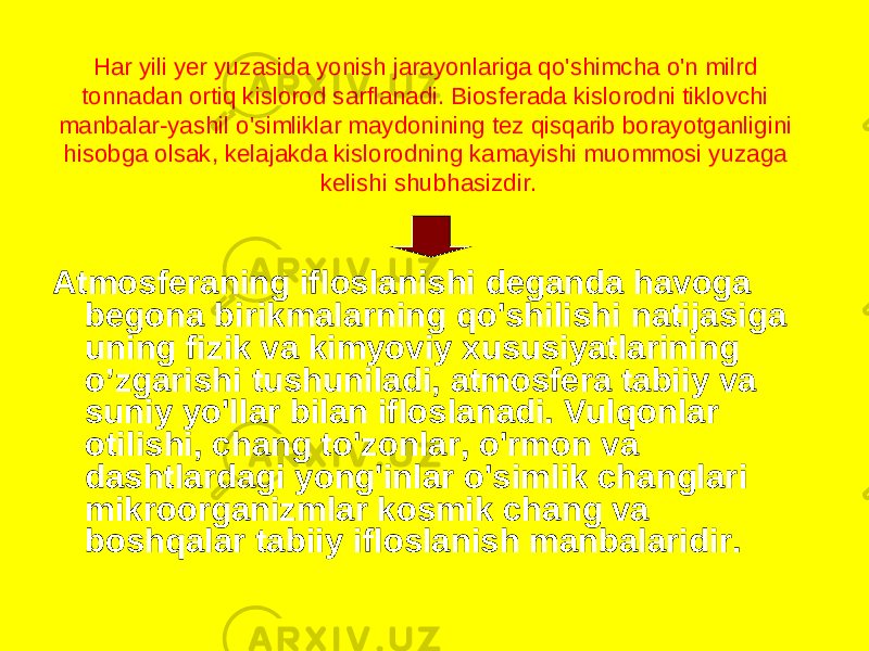 Har yili yer yuzasida yonish jarayonlariga qo&#39;shimcha o&#39;n milrd tonnadan ortiq kislorod sarflanadi. Biosferada kislorodni tiklovchi manbalar-yashil o&#39;simliklar maydonining tez qisqarib borayotganligini hisobga olsak, kelajakda kislorodning kamayishi muommosi yuzaga kelishi shubhasizdir. Atmosferaning ifloslanishi deganda havoga begona birikmalarning qo&#39;shilishi natijasiga uning fizik va kimyoviy xususiyatlarining o’zgarishi tushuniladi, atmosfera tabiiy va suniy yo&#39;llar bilan ifloslanadi. Vulqonlar otilishi, chang to&#39;zonlar, o&#39;rmon va dashtlardagi yong&#39;inlar o&#39;simlik changlari mikroorganizmlar kosmik chang va boshqalar tabiiy ifloslanish manbalaridir. 