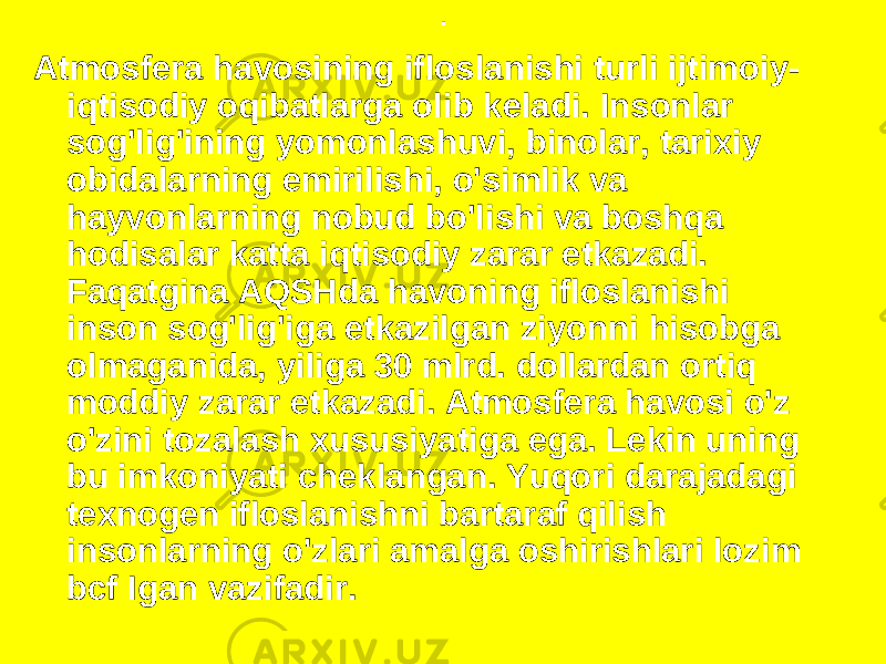 . Atmosfera havosining ifloslanishi turli ijtimoiy- iqtisodiy oqibatlarga olib keladi. Insonlar sog&#39;lig&#39;ining yomonlashuvi, binolar, tarixiy obidalarning emirilishi, o&#39;simlik va hayvonlarning nobud bo&#39;lishi va boshqa hodisalar katta iqtisodiy zarar etkazadi. Faqatgina AQSHda havoning ifloslanishi inson sog&#39;lig&#39;iga etkazilgan ziyonni hisobga olmaganida, yiliga 30 mlrd. dollardan ortiq moddiy zarar etkazadi. Atmosfera havosi o&#39;z o&#39;zini tozalash xususiyatiga ega. Lekin uning bu imkoniyati cheklangan. Yuqori darajadagi texnogen ifloslanishni bartaraf qilish insonlarning o&#39;zlari amalga oshirishlari lozim bcf Igan vazifadir. 