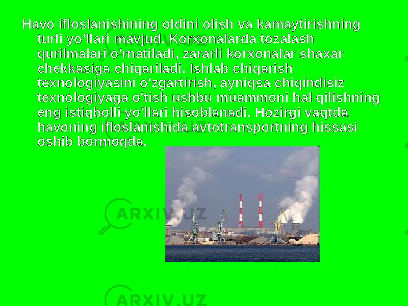 Havo ifloslanishining oldini olish va kamaytirishning turli yo&#39;llari mavjud. Korxonalarda tozalash qurilmalari o&#39;rnatiladi, zararli korxonalar shaxar chekkasiga chiqariladi. Ishlab chiqarish texnologiyasini o&#39;zgartirish, ayniqsa chiqindisiz texnologiyaga o&#39;tish ushbu muammoni hal qilishning eng istiqbolli yo&#39;llari hisoblanadi. Hozirgi vaqtda havoning ifloslanishida avtotransportning hissasi oshib bormoqda. 