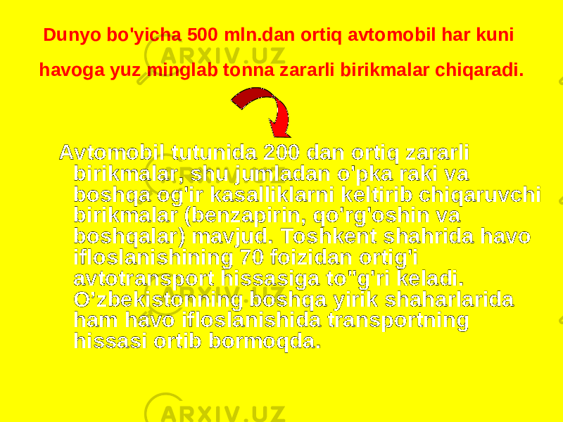 Dunyo bo&#39;yicha 500 mln.dan ortiq avtomobil har kuni havoga yuz minglab tonna zararli birikmalar chiqaradi. Avtomobil tutunida 200 dan ortiq zararli birikmalar, shu jumladan o&#39;pka raki va boshqa og&#39;ir kasalliklarni keltirib chiqaruvchi birikmalar (benzapirin, qo&#39;rg&#39;oshin va boshqalar) mavjud. Toshkent shahrida havo ifloslanishining 70 foizidan ortig&#39;i avtotransport hissasiga to&#34;g&#39;ri keladi. O’zbekistonning boshqa yirik shaharlarida ham havo ifloslanishida transportning hissasi ortib bormoqda. 