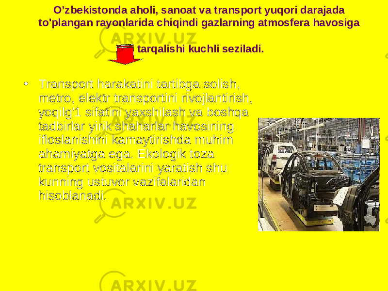 O’zbekistonda aholi, sanoat va transport yuqori darajada to&#39;plangan rayonlarida chiqindi gazlarning atmosfera havosiga tarqalishi kuchli seziladi. • Transport harakatini tartibga solish, metro, elektr transportini rivojlantirish, yoqilg&#39;1 sifatini yaxshilash va boshqa tadbirlar yirik shaharlar havosining ifloslanishini kamaytirishda muhim ahamiyatga ega. Ekologik toza transport vositalarini yaratish shu kunning ustuvor vazifalaridan hisoblanadi. 