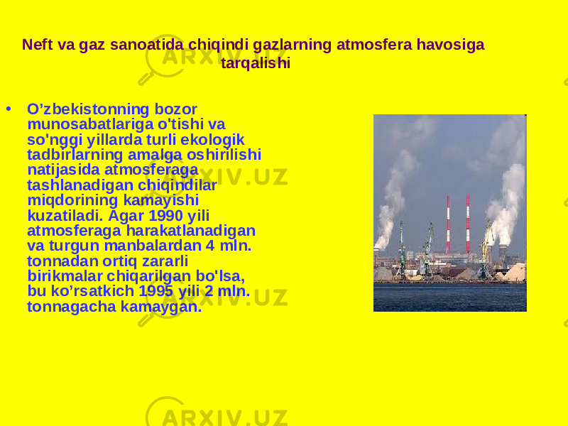 • O’zbekistonning bozor munosabatlariga o&#39;tishi va so&#39;nggi yillarda turli ekologik tadbirlarning amalga oshirilishi natijasida atmosferaga tashlanadigan chiqindilar miqdorining kamayishi kuzatiladi. Agar 1990 yili atmosferaga harakatlanadigan va turgun manbalardan 4 mln. tonnadan ortiq zararli birikmalar chiqarilgan bo&#39;lsa, bu ko’rsatkich 1995 yili 2 mln. tonnagacha kamaygan. Neft va gaz sanoatida chiqindi gazlarning atmosfera havosiga tarqalishi 