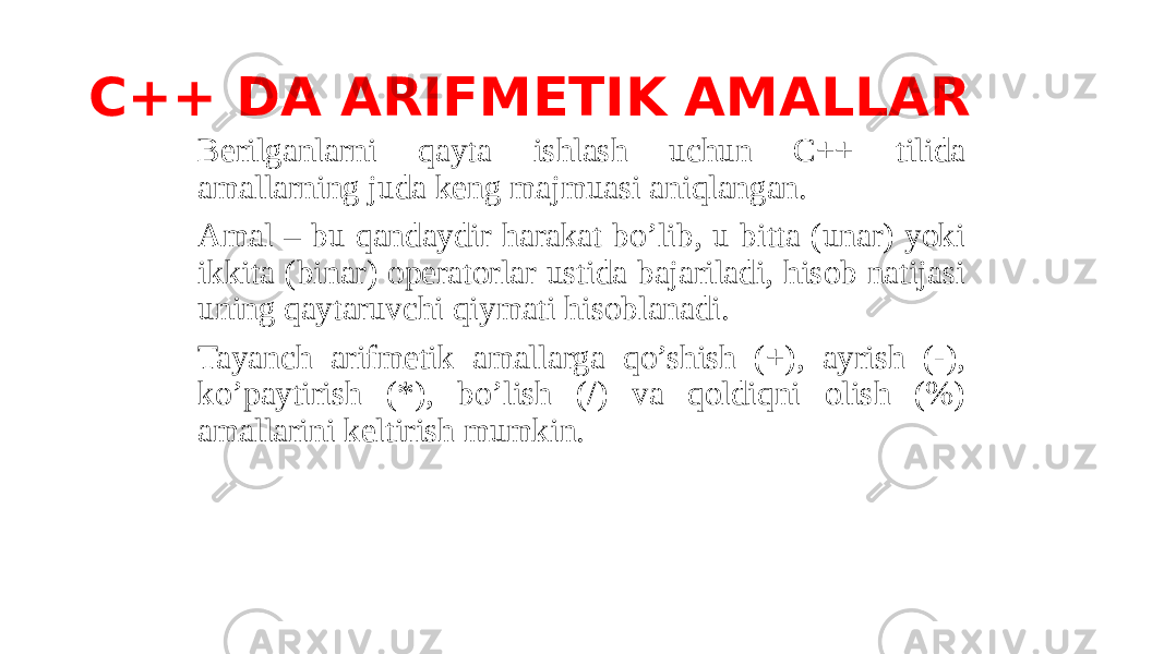 C++ DA ARIFMETIK AMALLAR Berilganlarni qayta ishlash uchun C++ tilida amallarning juda keng majmuasi aniqlangan. Amal – bu qandaydir harakat bo’lib, u bitta (unar) yoki ikkita (binar) operatorlar ustida bajariladi, hisob natijasi uning qaytaruvchi qiymati hisoblanadi. Tayanch arifmetik amallarga qo’shish (+), ayrish (-), ko’paytirish (*), bo’lish (/) va qoldiqni olish (%) amallarini keltirish mumkin. 