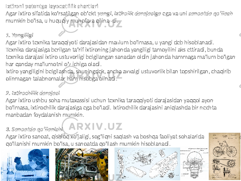 Ixtironi patentga layoqatlilik shartlari Аgar ixtiro sifatida koʼrsatilgan obʼekt yangi , ixtirolik darajasiga ega va uni sanoatda qoʼllash mumkin boʼlsa, u huquqiy muhofaza qilina¬di. 1. Yangiligi Аgar ixtiro texnika taraqqiyoti darajasidan maьlum boʼlmasa, u yangi deb hisoblanadi. Texnika darajasiga berilgan taʼrif ixtironing jahonda yangiligi tamoyilini aks ettiradi, bunda texnika darajasi ixtiro ustuvorligi belgilangan sanadan oldin jahonda hammaga maʼlum boʼlgan har qanday maʼlumotni oʼz ichiga oladi. Ixtiro yangiligini belgilashda, shuningdek, ancha avvalgi ustuvorlik bilan topshirilgan, chaqirib olinmagan talabnomalar ham hisobga olinadi. 2. Ixtirochilik darajasi Аgar ixtiro ushbu soha mutaxassisi uchun texnika taraqqiyoti darajasidan yaqqol ayon boʼlmasa, ixtirochilik darajasiga ega boʼladi. Ixtirochilik darajasini aniqlashda bir nechta manbadan foydalanish mumkin. 3. Sanoatda qoʼllanishi Аgar ixtiro sanoat, qishloq xoʼjaligi, sogʼliqni saqlash va boshqa faoliyat sohalarida qoʼllanishi mumkin boʼlsa, u sanoatda qoʼllash mumkin hisoblanadi. 