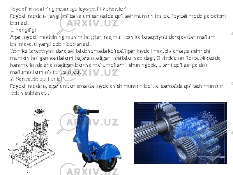 Foydali modelning patentga layoqatlilik shartlari Foydali modelь yangi boʼlsa va uni sanoatda qoʼllash mumkin boʼlsa, foydali modelga patent beriladi. 1. Yangiligi Аgar foydali modelning muhim belgilari majmui texnika taraq qiyoti darajasidan maʼlum boʼlmasa, u yangi deb hisoblanadi. Texnika taraqqiyoti darajasi talabnomada koʼrsatilgan foydali modelь amalga oshirishi mumkin boʼlgan vazifalarni bajara oladigan vositalar haqidagi, Oʼzbekiston Respublikasida hamma foydalana oladi gan barcha maʼlumotlarni, shuningdek, ularni qoʼllashga doir maʼlumotlarni oʼz ichiga oladi. 2. Sanoatda qoʼllanishi Foydali modelь, agar undan amalda foydalanish mumkin boʼlsa, sanoatda qoʼllash mumkin deb hisoblanadi. 