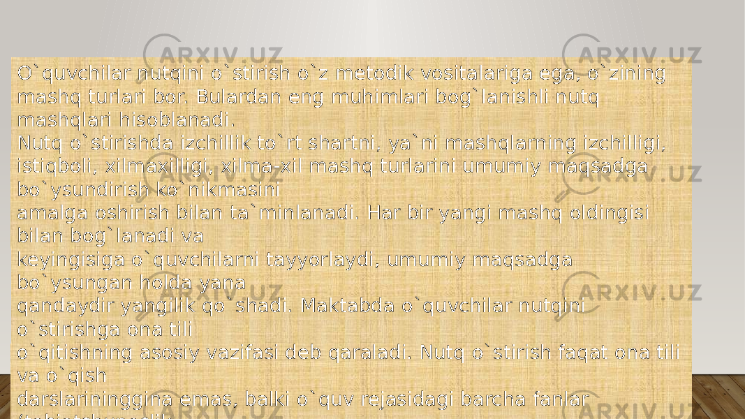 O`quvchilar nutqini o`stirish o`z metodik vositalariga ega, o`zining mashq turlari bor. Bulardan eng muhimlari bog`lanishli nutq mashqlari hisoblanadi. Nutq o`stirishda izchillik to`rt shartni, ya`ni mashqlarning izchilligi, istiqboli, xilmaxilligi, xilma-xil mashq turlarini umumiy maqsadga bo`ysundirish ko`nikmasini amalga oshirish bilan ta`minlanadi. Har bir yangi mashq oldingisi bilan bog`lanadi va keyingisiga o`quvchilarni tayyorlaydi, umumiy maqsadga bo`ysungan holda yana qandaydir yangilik qo`shadi. Maktabda o`quvchilar nutqini o`stirishga ona tili o`qitishning asosiy vazifasi deb qaraladi. Nutq o`stirish faqat ona tili va o`qish darslarininggina emas, balki o`quv rejasidagi barcha fanlar (tabiatshunoslik, matematika, mehnat, tasviriy san`at, ashula darslari)ning, shuningdek, sinfdan tashqari o`tkaziladngan tadbirlarning ham vazifasidir. 