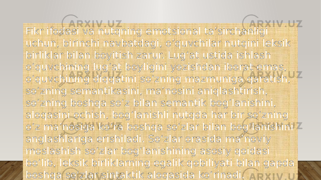 Fikr ifodasi va nutqning emotsional ta’sirchanligi uchun, birinchi navbatdagi, o’quvchilar nutqini leksik birliklar bilan boyitish zarur. Lug‘at ustida ishlash o‘quvchining lug‘at boyligini yozishdan iborat emas, o‘quvchining diqqatini so‘zning mazmuniga qaratish, so‘zning semantikasini, ma’nosini aniqlashtirish, so‘zning boshqa so‘z bilan semantik bog‘lanishini, aloqasini ochish, bog‘lanishli nutqda har bir so‘zning o‘z ma’nosiga ko‘ra boshqa so‘zlar bilan bog‘lanishini anglashlariga erishiladi. So‘zlar orasida ma’noviy moslashish so‘zlar bog‘lanishining asosiy qoidasi bo‘lib, leksik birliklarning egalik qobiliyati bilan gapda boshqa so‘zlar sintaktik aloqasida ko‘rinadi. 