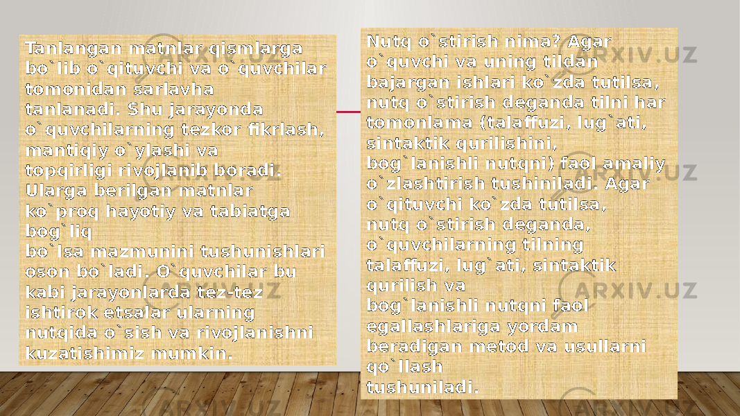 Tanlangan matnlar qismlarga bo`lib o`qituvchi va o`quvchilar tomonidan sarlavha tanlanadi. Shu jarayonda o`quvchilarning tezkor fikrlash, mantiqiy o`ylashi va topqirligi rivojlanib boradi. Ularga berilgan matnlar ko`proq hayotiy va tabiatga bog`liq bo`lsa mazmunini tushunishlari oson bo`ladi. O`quvchilar bu kabi jarayonlarda tez-tez ishtirok etsalar ularning nutqida o`sish va rivojlanishni kuzatishimiz mumkin. Nutq o`stirish nima? Agar o`quvchi va uning tildan bajargan ishlari ko`zda tutilsa, nutq o`stirish deganda tilni har tomonlama (talaffuzi, lug`ati, sintaktik qurilishini, bog`lanishli nutqni) faol amaliy o`zlashtirish tushiniladi. Agar o`qituvchi ko`zda tutilsa, nutq o`stirish deganda, o`quvchilarning tilning talaffuzi, lug`ati, sintaktik qurilish va bog`lanishli nutqni faol egallashlariga yordam beradigan metod va usullarni qo`llash tushuniladi. 