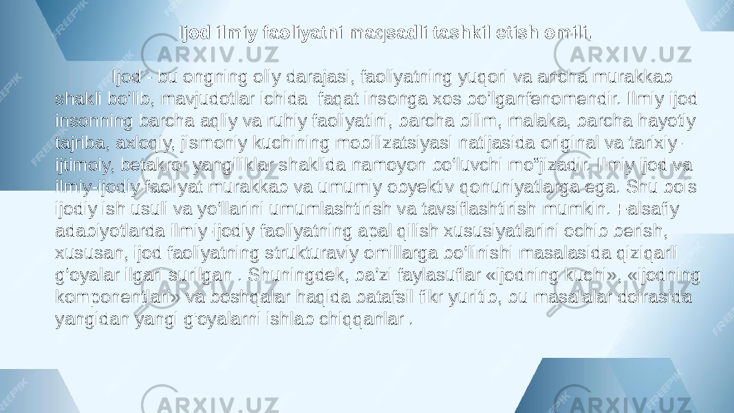  Ijod ilmiy faoliyatni maqsadli tashkil etish omili. Ijod - bu ongning oliy darajasi, faoliyatning yuqori va ancha murakkab shakli bo’lib, mavjudotlar ichida faqat insonga xos bo’lganfenomendir. Ilmiy ijod insonning barcha aqliy va ruhiy faoliyatini, barcha bilim, malaka, barcha hayotiy tajriba, axloqiy, jismoniy kuchining mobilizatsiyasi natijasida original va tarixiy- ijtimoiy, betakror yangiliklar shaklida namoyon bo‘luvchi mo“jizadir. Ilmiy ijod va ilmiy-ijodiy faoliyat murakkab va umumiy obyektiv qonuniyatlarga ega. Shu bois ijodiy ish usuli va yo‘llarini umumlashtirish va tavsiflashtirish mumkin. Falsafiy adabiyotlarda ilmiy-ijodiy faoliyatning apal qilish xususiyatlarini ochib berish, xususan, ijod faoliyatning strukturaviy omillarga bo‘linishi masalasida qiziqarli g‘oyalar ilgari surilgan . Shuningdek, ba’zi faylasuflar «ijodning kuchi», «ijodning komponentlari» va boshqalar haqida batafsil fikr yuritib, bu masalalar doirasida yangidan yangi g&#39;oyalarni ishlab chiqqanlar . 