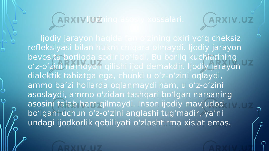 Ijodning asosiy xossalari. Ijodiy jarayon haqida fan o‘zining oxiri yo‘q cheksiz refleksiyasi bilan hukm chiqara olmaydi. Ijodiy jarayon bevosita borliqda sodir bo‘ladi. Bu borliq kuchlarining o‘z-o‘zini namoyon qilishi ijod demakdir. Ijodiy jarayon dialektik tabiatga ega, chunki u o‘z-o‘zini oqlaydi, ammo ba’zi hollarda oqlanmaydi ham, u o‘z-o‘zini asoslaydi, ammo o&#39;zidan tashqari bo‘lgan narsaning asosini talab ham qilmaydi. Inson ijodiy mavjudod bo‘lgani uchun o‘z-o‘zini anglashi tug&#39;madir, ya’ni undagi ijodkorlik qobiliyati o‘zlashtirma xislat emas. 