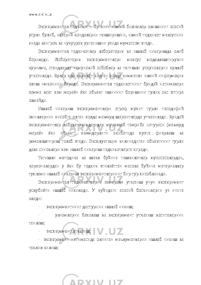 www.arxiv.uz Эксперементал тадкикот – бу янги илмий билимлар олишнинг асосий усули булиб, назарий коидаларни текширишни, илмий тадкикот мавзусини янада кенгрок ва чукуррок урганишни узида мужассам этади. Эксперементал тадкикотлар лаборатория ва ишлаб чикаришда олиб борилади. Лаборатория эксперементлари махсус моделлаштирувчи курилма, стендларда намунавий асбоблар ва тегишли ускуналарни куллаб утказилади. Булар кам харажат килган холда кимматли илмий информация олиш имконини беради. Эксперементал тадкикотнинг бундай натижалари хамма вакт хам жараён ёки объект ишининг боришини тулик акс эттира олмайди. Ишлаб чикариш эксперементлари атроф мухит турли тасодифий омилларини хисобга олган холда мавжуд шароитларда утказилади. Бундай эксперементлар лабораториядагидан мураккаб тажриба натураси (мавжуд жараён ёки объект) хажмдорлиги окибатида пухта фикрлаш ва режалаштириш талаб этади. Эксплуатация килинадиган объектнинг турли дала синовлари хам ишлаб чикариш тадкикотларга киради. Тегишли методика ва шакл буйича ташкилотлар муассасалардан, корхоналардан у ёки бу тадкик этилаётган масала буйича материаллар туплами ишлаб чикариш экспериментларнинг бир тур хисобланади. Экспериментал тадкикотларни самарали утказиш учун эксперимент услубиёти ишлаб чикилади. У куйидаги асосий боскичларни уз ичига олади: - эксперементнинг дастурини ишлаб чикиш; - улчамларни бахолаш ва эксперемент утказиш воситаларини танлаш; - эксперемент утказиш; - эксперемент натижасида олинган маълумотларни ишлаб чикиш ва тахлил килиш; 