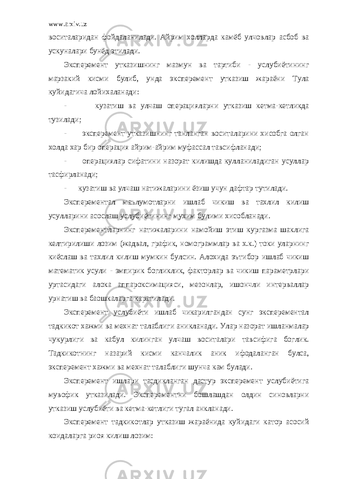 www.arxiv.uz воситаларидан фойдаланилади. Айрим холларда камёб улчовлар асбоб ва ускуналари бунёд этилади. Эксперемент утказишнинг мазмун ва тартиби - услубиётининг марзакий кисми булиб, унда эксперемент утказиш жараёни Тула куйидагича лойихаланади: - кузатиш ва улчаш операцияларни утказиш кетма-кетликда тузилади; - эксперемент утказишнинг танланган воситаларини хисобга олган холда хар бир операция айрим-айрим муфассал тавсифланади; - операциялар сифатини назорат килишда кулланиладиган усуллар тасфирланади; - кузатиш ва улчаш натижаларини ёзиш учун дафтар тутилади. Эксперементал маълумотларни ишлаб чикиш ва тахлил килиш усулларини асослаш услубиётининг мухим булими хисобланади. Эксперементларнинг натижаларини намойиш этиш кургазма шаклига келтирилиши лозим (жадвал, график, номограммлар ва х.к.) токи уларнинг киёслаш ва тахлил килиш мумкин булсин. Алохида эътибор ишлаб чикиш математик усули - эмпирик богликлик, факторлар ва чикиш параметрлари уртасидаги алока аппароксимацияси, мезонлар, ишончли интерваллар урнатиш ва баошкаларга каратилади. Эксперемент услубиёти ишлаб чикарилгандан сунг эксперементал тадкикот хажми ва мехнат талаблиги аникланади. Улар назорат ишланмалар чукурлиги ва кабул килинган улчаш воситалари тавсифига боглик. Тадкикотнинг назарий кисми канчалик аник ифодаланган булса, эксперемент хажми ва мехнат талаблиги шунча кам булади. Эксперемент ишлари тасдикланган дастур эксперемент услубиётига мувофик утказилади. Эксперементни бошлашдан олдин синовларни утказиш услубиёти ва кетма-кетлиги тугал анкланади. Эксперемент тадкикотлар утказиш жараёнида куйидаги катор асосий коидаларга риоя килиш лозим: 