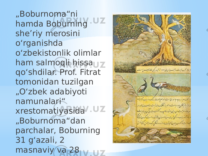 „ Boburnoma“ni hamda Boburning sheʼriy merosini oʻrganishda oʻzbekistonlik olimlar ham salmoqli hissa qoʻshdilar. Prof. Fitrat tomonidan tuzilgan „Oʻzbek adabiyoti namunalari“ xrestomatiyasida „Boburnoma“dan parchalar, Boburning 31 gʻazali, 2 masnaviy va 28 ruboiysi berilgan. 