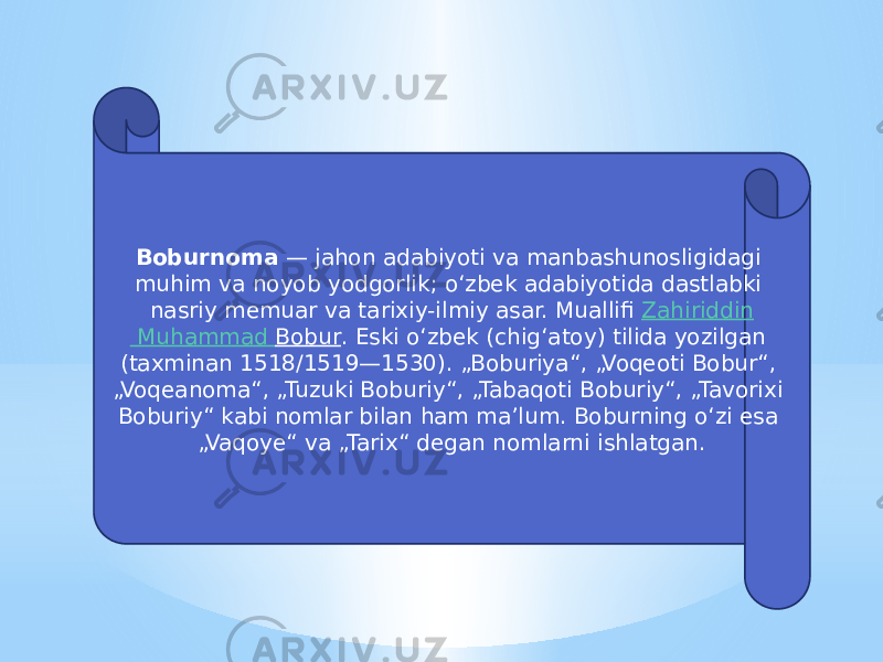 Boburnoma  — jahon adabiyoti va manbashunosligidagi muhim va noyob yodgorlik; oʻzbek adabiyotida dastlabki nasriy memuar va tarixiy-ilmiy asar. Muallifi  Zahiriddin Muhammad Bobur . Eski oʻzbek (chigʻatoy) tilida yozilgan (taxminan 1518/1519—1530). „Boburiya“, „Voqeoti Bobur“, „Voqeanoma“, „Tuzuki Boburiy“, „Tabaqoti Boburiy“, „Tavorixi Boburiy“ kabi nomlar bilan ham maʼlum. Boburning oʻzi esa „Vaqoye“ va „Tarix“ degan nomlarni ishlatgan. 