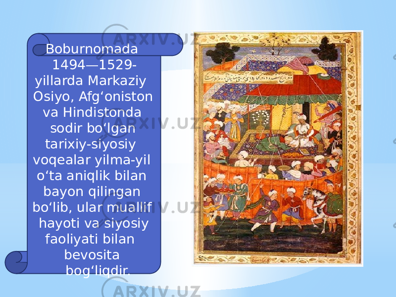  Boburnomada 1494—1529- yillarda Markaziy Osiyo, Afgʻoniston va Hindistonda sodir boʻlgan tarixiy-siyosiy voqealar yilma-yil oʻta aniqlik bilan bayon qilingan boʻlib, ular muallif hayoti va siyosiy faoliyati bilan bevosita bogʻliqdir. 