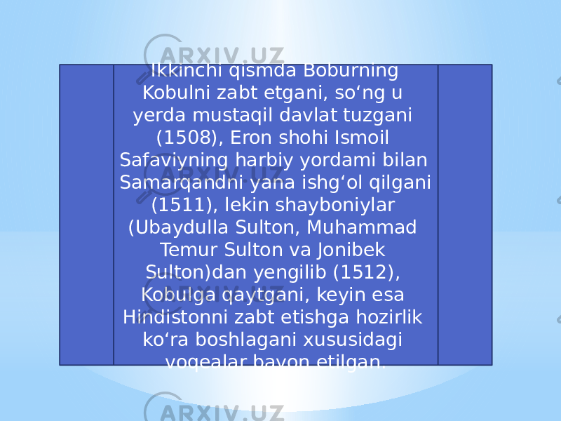   Ikkinchi qismda Boburning Kobulni zabt etgani, soʻng u yerda mustaqil davlat tuzgani (1508), Eron shohi Ismoil Safaviyning harbiy yordami bilan Samarqandni yana ishgʻol qilgani (1511), lekin shayboniylar (Ubaydulla Sulton, Muhammad Temur Sulton va Jonibek Sulton)dan yengilib (1512), Kobulga qaytgani, keyin esa Hindistonni zabt etishga hozirlik koʻra boshlagani xususidagi voqealar bayon etilgan. 