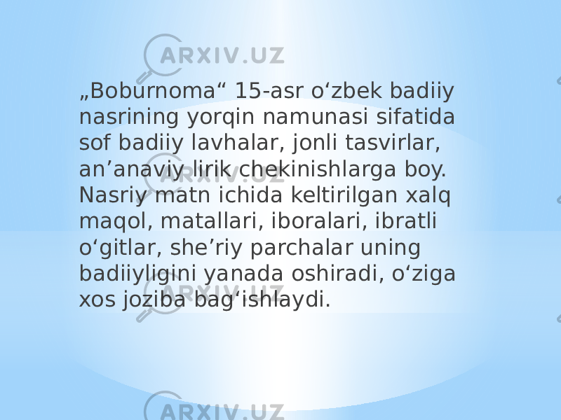 „ Boburnoma“ 15-asr oʻzbek badiiy nasrining yorqin namunasi sifatida sof badiiy lavhalar, jonli tasvirlar, anʼanaviy lirik chekinishlarga boy. Nasriy matn ichida keltirilgan xalq maqol, matallari, iboralari, ibratli oʻgitlar, sheʼriy parchalar uning badiiyligini yanada oshiradi, oʻziga xos joziba bagʻishlaydi. 