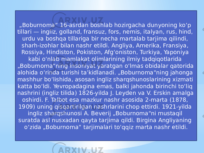 „ Boburnoma“ 16-asrdan boshlab hozirgacha dunyoning koʻp tillari — ingliz, golland, fransuz, fors, nemis, italyan, rus, hind, urdu va boshqa tillariga bir necha martalab tarjima qilindi, sharh-izohlar bilan nashr etildi. Angliya, Amerika, Fransiya, Rossiya, Hindiston, Pokiston, Afgʻoniston, Turkiya, Yaponiya kabi oʻnlab mamlakat olimlarining ilmiy tadqiqotlarida „Boburnoma“ning insoniyat yaratgan oʻlmas obidalar qatorida alohida oʻrinda turishi taʼkidlanadi. „Boburnoma“ning jahonga mashhur boʻlishida, asosan ingliz sharqshunoslarining xizmati katta boʻldi. Yevropadagina emas, balki jahonda birinchi toʻliq nashrini (ingliz tilida) 1826-yilda J. Leyden va V. Erskin amalga oshirdi. F. Talbot esa mazkur nashr asosida 2-marta (1878, 1909) uning qisqartirilgan nashrlarini chop ettirdi. 1921-yilda ingliz sharqshunosi A. Beverij „Boburnoma“ni mustaqil suratda asl nusxadan qayta tarjima qildi. Birgina Angliyaning oʻzida „Boburnoma“ tarjimalari toʻqqiz marta nashr etildi. 