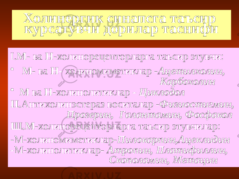 Холинергик синапсга таъсир курсатувчи дорилар таснифи I. М - ва Н -холинорецепторларга таъсир этувчи: • М - ва Н- холиномиметиклар - Ацетилхолин, Карбохолин • М ва Н -холинолитиклар - Циклодол II. Антихолинэстераз воситалар - Физиостигмин, Прозерин, Галантамин, Фосфакол Ш.М -холинорецепторларга таъсир этувчилар: -М-холиномиметиклар- Пилокарпин,Ацеклидин - М-холинолитиклар- Атропин, Платифиллин, Скополамин, Метацин 