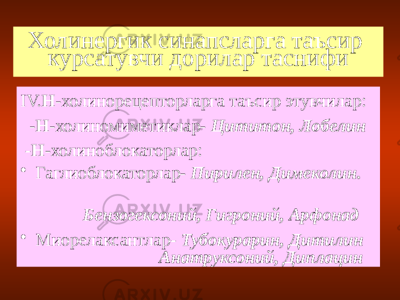 Холинергик синапсларга таъсир курсатувчи дорилар таснифи IV. Н -холинорецепторларга таъсир этувчилар: - Н -холиномиметиклар- Цититон, Лобелин - Н -холиноблокаторлар: • Гаглиоблокаторлар- Пирилен, Димеколин. Бензогексоний, Гигроний, Арфонад • Миорелаксантлар - Тубокурарин, Дитилин Анатруксоний, Диплацин 