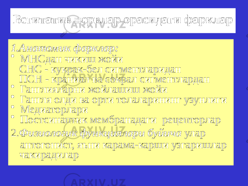 Вегитатив нервлар орасидаги фарклар 1.Анатомик фарклар: • МНСдан чикиш жойи СНС - кукрак-бел сигментларидан ПСН - краниал ва сокрал сигментлардан • Ганглияларни жойлашиш жойи • Гангля олди ва орти толаларининг узунлиги • Медиаторлари • Постсинаптик мембранадаги рецепторлар 2. Физиологик функциялари буйича улар антогонист, яъни карама-карши узгаришлар чакирадилар 