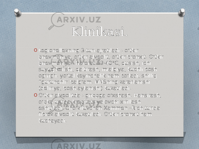 Klinikasi. O Legionellezning 3 turi ajratiladi : o’tkir pnevmoniya, o’tkir alveolit, o’tkir bronxit. O’tkir pnevmoniya : harorat 39-40°C, qusish, ichi suyuq kelishi, qaltirash, mialgiya, kuchli bosh og’rig’i. yo’tal keyinchalik nam bo’ladi, shilliq “gurunchli” balg’am. MNSning zararlanishi (deliriya, bosh aylanishi) kuzatiladi. O O’tkir alveolitda : grippga o’xshash. Hansirash, o’pka ustida krepitatsiyalovchi xirillash eshitiladi. Cho’ziluvchan Xammen –Rich turida fibroz alveolit kuzatiladi. O’tkir bronxit ham kuchayadi. 