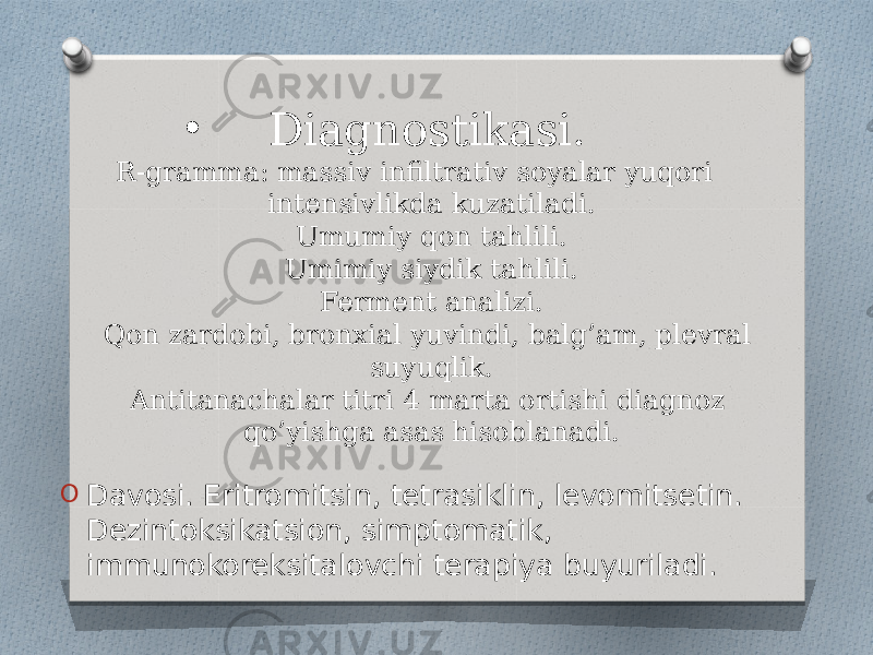 • Diagnostikasi. R-gramma: massiv infiltrativ soyalar yuqori intensivlikda kuzatiladi. Umumiy qon tahlili. Umimiy siydik tahlili. Ferment analizi. Qon zardobi, bronxial yuvindi, balg’am, plevral suyuqlik. Antitanachalar titri 4 marta ortishi diagnoz qo’yishga asas hisoblanadi. O Davosi. Eritromitsin, tetrasiklin, levomitsetin. Dezintoksikatsion, simptomatik, immunokoreksitalovchi terapiya buyuriladi. 