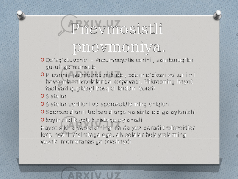 Pnevmosistli pnevmoniya. O Qo’zg’atuvchisi – Pneumocystis carinii, zamburug’lar guruhiga mansub. O P. carinii- pulmotrop mikrob , odam o’pkasi va turli xil hayvonlar alveolalarida ko’payadi. Mikrobning hayot faoliyati quyidagi bosqichlardan iborat: O Sistalar O Sistalar yorilishi va sporazoidlarning chiqishi O Sporozoidlarni trofozoidlarga va sista oldiga aylanishi O keyinchalik yetuk sistaga aylanadi. Hayot sikli alveolalarning ichida yuz beradi trofozoidlar ko’p nsonli o’simtaga ega, alveolalar hujayralarning yuzaki membranasiga o’xshaydi. 