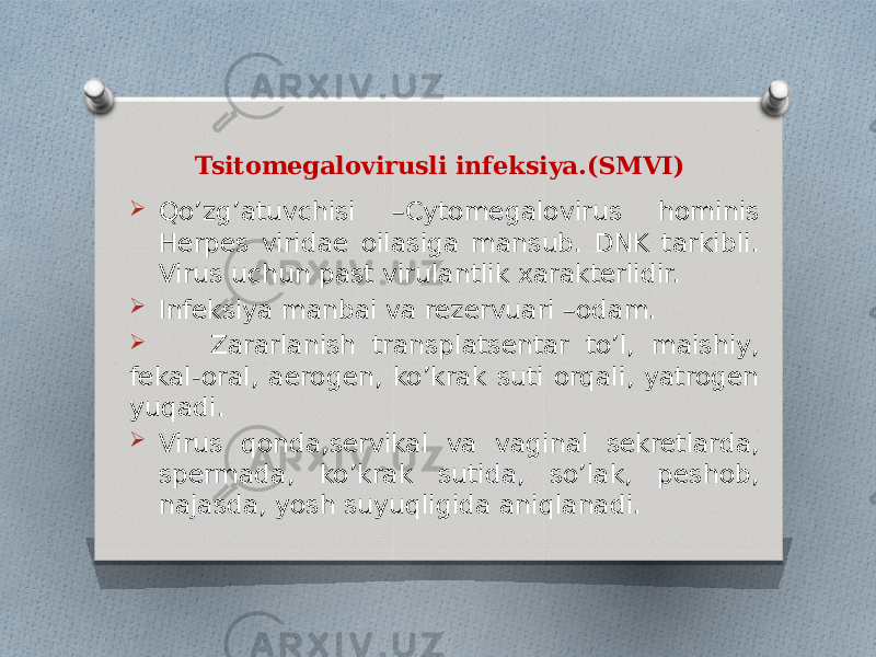 Tsitomegalovirusli infeksiya.(SMVI)  Qo’zg’atuvchisi –Cytomegalovirus hominis Herpes viridae oilasiga mansub. DNK tarkibli. Virus uchun past virulantlik xarakterlidir.  Infeksiya manbai va rezervuari –odam.  Zararlanish transplatsentar to’l, maishiy, fekal-oral, aerogen, ko’krak suti orqali, yatrogen yuqadi.  Virus qonda,servikal va vaginal sekretlarda, spermada, ko’krak sutida, so’lak, peshob, najasda, yosh suyuqligida aniqlanadi. 