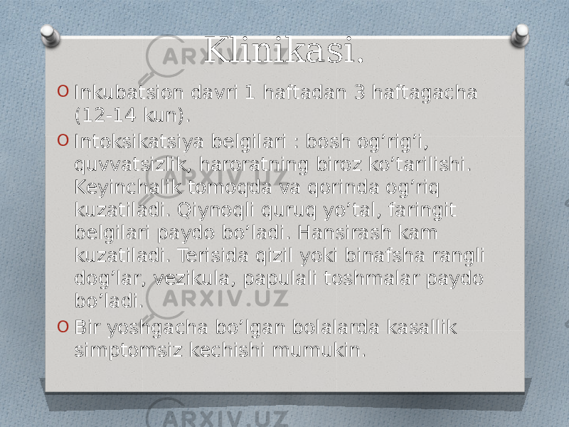 Klinikasi. O Inkubatsion davri 1 haftadan 3 haftagacha (12-14 kun). O Intoksikatsiya belgilari : bosh og’rig’i, quvvatsizlik, haroratning biroz ko’tarilishi. Keyinchalik tomoqda va qorinda og’riq kuzatiladi. Qiynoqli quruq yo’tal, faringit belgilari paydo bo’ladi. Hansirash kam kuzatiladi. Terisida qizil yoki binafsha rangli dog’lar, vezikula, papulali toshmalar paydo bo’ladi. O Bir yoshgacha bo’lgan bolalarda kasallik simptomsiz kechishi mumukin. 