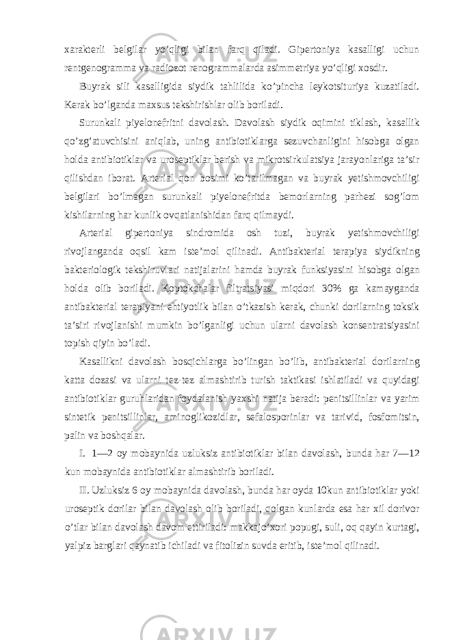 xarakterli belgilar yo’qligi bilan farq qiladi. Gipertoniya kasalligi uchun rentgenogramma va radiozot renogrammalarda asimmetriya yo’qligi xosdir. Buyrak sili kasalligida siydik tahlilida ko’pincha leykotsituriya kuzatiladi. Kerak bo’lganda maxsus tekshirishlar olib boriladi. Surunkali piyelonefritni davolash. Davolash siydik oqimini tiklash, kasallik qo’zg’atuvchisini aniqlab, uning antibiotiklarga sezuvchanligini hisobga olgan holda antibiotiklar va uroseptiklar berish va mikrotsirkulatsiya jarayonlariga ta’sir qilishdan iborat. Arterial qon bosimi ko’tarilmagan va buyrak yetishmovchiligi belgilari bo’lmagan surunkali piyelonefritda bemorlarning parhezi sog’lom kishilarning har kunlik ovqatlanishidan farq qilmaydi. Arterial gipertoniya sindromida osh tuzi, buyrak yetishmovchiligi rivojlanganda oqsil kam iste’mol qilinadi. Antibakterial terapiya siydikning bakteriologik tekshiruvlari natijalarini hamda buyrak funksiyasini hisobga olgan holda olib boriladi. Koptokchalar filtratsiyasi miqdori 30% ga kamayganda antibakterial terapiyani ehtiyotlik bilan o’tkazish kerak, chunki dorilarning toksik ta’siri rivojlanishi mumkin bo’lganligi uchun ularni davolash konsentratsiyasini topish qiyin bo’ladi. Kasallikni davolash bosqichlarga bo’lingan bo’lib, antibakterial dorilarning katta dozasi va ularni tez-tez almashtirib turish taktikasi ishlatiladi va quyidagi antibiotiklar guruhlaridan foydalanish yaxshi natija beradi: penitsillinlar va yarim sintetik penitsillinlar, aminoglikozidlar, sefalosporinlar va tarivid, fosfomitsin, palin va boshqalar. I. 1—2 oy mobaynida uzluksiz antibiotiklar bilan davolash, bunda har 7—12 kun mobaynida antibiotiklar almashtirib boriladi. II. Uzluksiz 6 oy mobaynida davolash, bunda har oyda 10kun antibiotiklar yoki uroseptik dorilar bilan davolash olib boriladi, qolgan kunlarda esa har xil dorivor o’tlar bilan davolash davom ettiriladi: makkajo’xori popugi, suli, oq qayin kurtagi, yalpiz barglari qaynatib ichiladi va fitolizin suvda eritib, iste’mol qilinadi. 