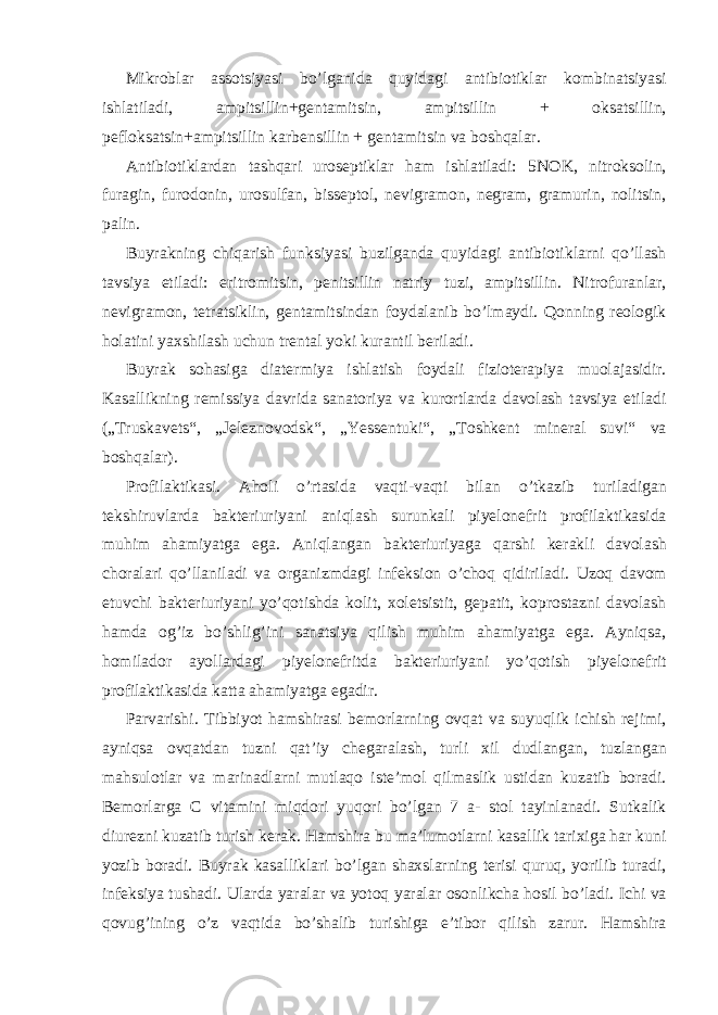 Mikroblar assotsiyasi bo’lganida quyidagi antibiotiklar kombinatsiyasi ishlatiladi, ampitsillin+gentamitsin, ampitsillin + oksatsillin, pefloksatsin+ampitsillin karbensillin + gentamitsin va boshqalar. Antibiotiklardan tashqari uroseptiklar ham ishlatiladi: 5NOK, nitroksolin, furagin, furodonin, urosulfan, bisseptol, nevigramon, negram, gramurin, nolitsin, palin. Buyrakning chiqarish funksiyasi buzilganda quyidagi antibiotiklarni qo’llash tavsiya etiladi: eritromitsin, penitsillin natriy tuzi, ampitsillin. Nitrofuranlar, nevigramon, tetratsiklin, gentamitsindan foydalanib bo’lmaydi. Qonning reologik holatini yaxshilash uchun trental yoki kurantil beriladi. Buyrak sohasiga diatermiya ishlatish foydali fizioterapiya muolajasidir. Kasallikning remissiya davrida sanatoriya va kurortlarda davolash tavsiya etiladi („Truskavets“, „Jeleznovodsk“, „Yessentuki“, „Toshkent mineral suvi“ va boshqalar). Profilaktikasi. Aholi o’rtasida vaqti-vaqti bilan o’tkazib turiladigan tekshiruvlarda bakteriuriyani aniqlash surunkali piyelonefrit profilaktikasida muhim ahamiyatga ega. Aniqlangan bakteriuriyaga qarshi kerakli davolash choralari qo’llaniladi va organizmdagi infeksion o’choq qidiriladi. Uzoq davom etuvchi bakteriuriyani yo’qotishda kolit, xoletsistit, gepatit, koprostazni davolash hamda og’iz bo’shlig’ini sanatsiya qilish muhim ahamiyatga ega. Ayniqsa, homilador ayollardagi piyelonefritda bakteriuriyani yo’qotish piyelonefrit profilaktikasida katta ahamiyatga egadir. Parvarishi. Tibbiyot hamshirasi bemorlarning ovqat va suyuqlik ichish rejimi, ayniqsa ovqatdan tuzni qat’iy chegaralash, turli xil dudlangan, tuzlangan mahsulotlar va marinadlarni mutlaqo iste’mol qilmaslik ustidan kuzatib boradi. Bemorlarga C vitamini miqdori yuqori bo’lgan 7 a- stol tayinlanadi. Sutkalik diurezni kuzatib turish kerak. Hamshira bu ma’lumotlarni kasallik tarixiga har kuni yozib boradi. Buyrak kasalliklari bo’lgan shaxslarning terisi quruq, yorilib turadi, infeksiya tushadi. Ularda yaralar va yotoq yaralar osonlikcha hosil bo’ladi. Ichi va qovug’ining o’z vaqtida bo’shalib turishiga e’tibor qilish zarur. Hamshira 