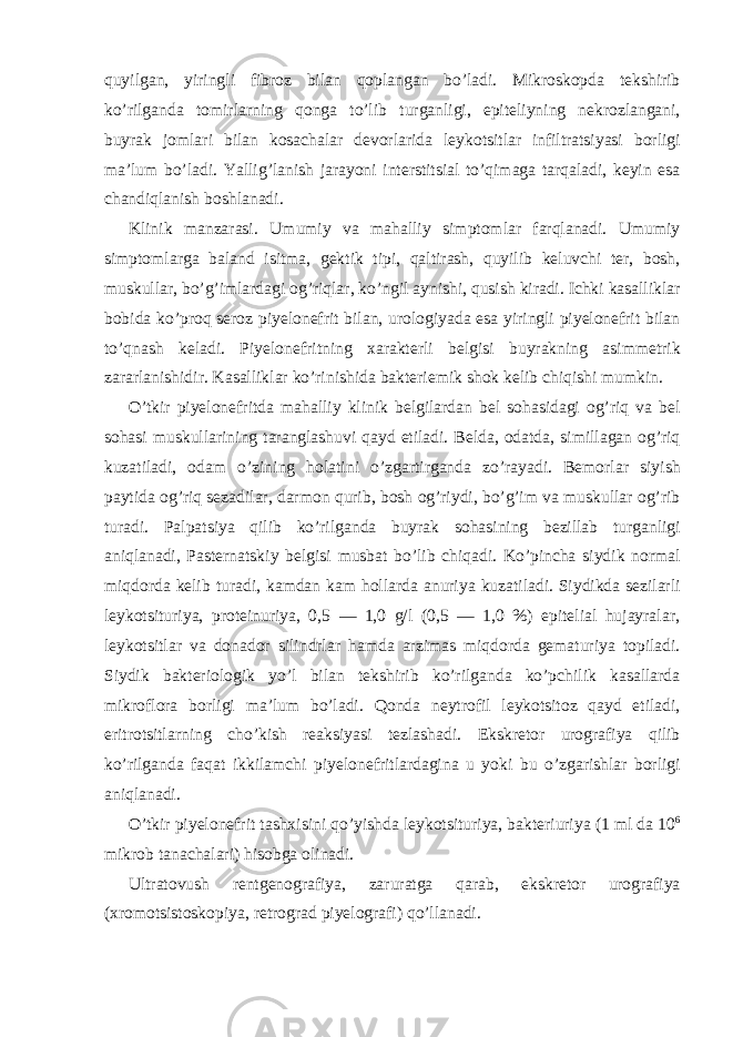 quyilgan, yiringli fibroz bilan qoplangan bo’ladi. Mikroskopda tekshirib ko’rilganda tomirlarning qonga to’lib turganligi, epiteliyning nekrozlangani, buyrak jomlari bilan kosachalar devorlarida leykotsitlar infiltratsiyasi borligi ma’lum bo’ladi. Yallig’lanish jarayoni interstitsial to’qimaga tarqaladi, keyin esa chandiqlanish boshlanadi. Klinik manzarasi. Umumiy va mahalliy simptomlar farqlanadi. Umumiy simptomlarga baland isitma, gektik tipi, qaltirash, quyilib keluvchi ter, bosh, muskullar, bo’g’imlardagi og’riqlar, ko’ngil aynishi, qusish kiradi. Ichki kasalliklar bobida ko’proq seroz piyelonefrit bilan, urologiyada esa yiringli piyelonefrit bilan to’qnash keladi. Piyelonefritning xarakterli belgisi buyrakning asimmetrik zararlanishidir. Kasalliklar ko’rinishida bakteriemik shok kelib chiqishi mumkin. O’tkir piyelonefritda mahalliy klinik belgilardan bel sohasidagi og’riq va bel sohasi muskullarining taranglashuvi qayd etiladi. Belda, odatda, simillagan og’riq kuzatiladi, odam o’zining holatini o’zgartirganda zo’rayadi. Bemorlar siyish paytida og’riq sezadilar, darmon qurib, bosh og’riydi, bo’g’im va muskullar og’rib turadi. Palpatsiya qilib ko’rilganda buyrak sohasining bezillab turganligi aniqlanadi, Pasternatskiy belgisi musbat bo’lib chiqadi. Ko’pincha siydik normal miqdorda kelib turadi, kamdan kam hollarda anuriya kuzatiladi. Siydikda sezilarli leykotsituriya, proteinuriya, 0,5 — 1,0 g/l (0,5 — 1,0 %) epitelial hujayralar, leykotsitlar va donador silindrlar hamda arzimas miqdorda gematuriya topiladi. Siydik bakteriologik yo’l bilan tekshirib ko’rilganda ko’pchilik kasallarda mikroflora borligi ma’lum bo’ladi. Qonda neytrofil leykotsitoz qayd etiladi, eritrotsitlarning cho’kish reaksiyasi tezlashadi. Ekskretor urografiya qilib ko’rilganda faqat ikkilamchi piyelonefritlardagina u yoki bu o’zgarishlar borligi aniqlanadi. O’tkir piyelonefrit tashxisini qo’yishda leykotsituriya, bakteriuriya (1 ml da 10 6 mikrob tanachalari) hisobga olinadi. Ultratovush rentgenografiya, zaruratga qarab, ekskretor urografiya (xromotsistoskopiya, retrograd piyelografi) qo’llanadi. 