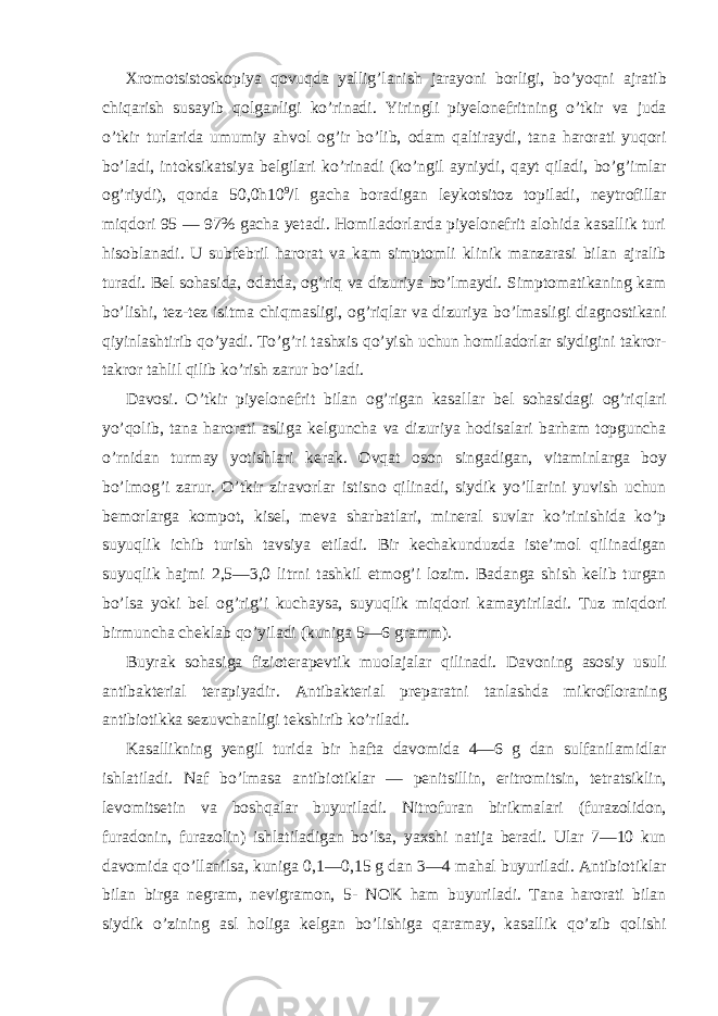 Xromotsistoskopiya qovuqda yallig’lanish jarayoni borligi, bo’yoqni ajratib chiqarish susayib qolganligi ko’rinadi. Yiringli piyelonefritning o’tkir va juda o’tkir turlarida umumiy ahvol og’ir bo’lib, odam qaltiraydi, tana harorati yuqori bo’ladi, intoksikatsiya belgilari ko’rinadi (ko’ngil ayniydi, qayt qiladi, bo’g’imlar og’riydi), qonda 50,0h10 9 /l gacha boradigan leykotsitoz topiladi, neytrofillar miqdori 95 — 97% gacha yetadi. Homiladorlarda piyelonefrit alohida kasallik turi hisoblanadi. U subfebril harorat va kam simptomli klinik manzarasi bilan ajralib turadi. Bel sohasida, odatda, og’riq va dizuriya bo’lmaydi. Simptomatikaning kam bo’lishi, tez-tez isitma chiqmasligi, og’riqlar va dizuriya bo’lmasligi diagnostikani qiyinlashtirib qo’yadi. To’g’ri tashxis qo’yish uchun homiladorlar siydigini takror- takror tahlil qilib ko’rish zarur bo’ladi. Davosi. O’tkir piyelonefrit bilan og’rigan kasallar bel sohasidagi og’riqlari yo’qolib, tana harorati asliga kelguncha va dizuriya hodisalari barham topguncha o’rnidan turmay yotishlari kerak. Ovqat oson singadigan, vitaminlarga boy bo’lmog’i zarur. O’tkir ziravorlar istisno qilinadi, siydik yo’llarini yuvish uchun bemorlarga kompot, kisel, meva sharbatlari, mineral suvlar ko’rinishida ko’p suyuqlik ichib turish tavsiya etiladi. Bir kechakunduzda iste’mol qilinadigan suyuqlik hajmi 2,5—3,0 litrni tashkil etmog’i lozim. Badanga shish kelib turgan bo’lsa yoki bel og’rig’i kuchaysa, suyuqlik miqdori kamaytiriladi. Tuz miqdori birmuncha cheklab qo’yiladi (kuniga 5—6 gramm). Buyrak sohasiga fizioterapevtik muolajalar qilinadi. Davoning asosiy usuli antibakterial terapiyadir. Antibakterial preparatni tanlashda mikrofloraning antibiotikka sezuvchanligi tekshirib ko’riladi. Kasallikning yengil turida bir hafta davomida 4—6 g dan sulfanilamidlar ishlatiladi. Naf bo’lmasa antibiotiklar — penitsillin, eritromitsin, tetratsiklin, levomitsetin va boshqalar buyuriladi. Nitrofuran birikmalari (furazolidon, furadonin, furazolin) ishlatiladigan bo’lsa, yaxshi natija beradi. Ular 7—10 kun davomida qo’llanilsa, kuniga 0,1—0,15 g dan 3—4 mahal buyuriladi. Antibiotiklar bilan birga negram, nevigramon, 5- NOK ham buyuriladi. Tana harorati bilan siydik o’zining asl holiga kelgan bo’lishiga qaramay, kasallik qo’zib qolishi 