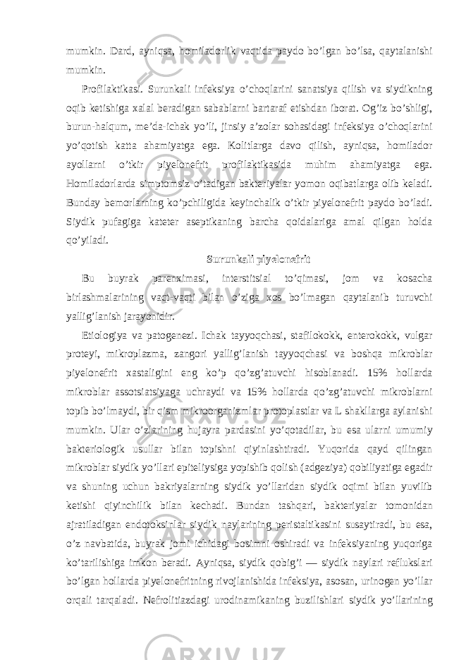 mumkin. Dard, ayniqsa, homiladorlik vaqtida paydo bo’lgan bo’lsa, qaytalanishi mumkin. Profilaktikasi. Surunkali infeksiya o’choqlarini sanatsiya qilish va siydikning oqib ketishiga xalal beradigan sabablarni bartaraf etishdan iborat. Og’iz bo’shligi, burun-halqum, me’da-ichak yo’li, jinsiy a’zolar sohasidagi infeksiya o’choqlarini yo’qotish katta ahamiyatga ega. Kolitlarga davo qilish, ayniqsa, homilador ayollarni o’tkir piyelonefrit profilaktikasida muhim ahamiyatga ega. Homiladorlarda simptomsiz o’tadigan bakteriyalar yomon oqibatlarga olib keladi. Bunday bemorlarning ko’pchiligida keyinchalik o’tkir piyelonefrit paydo bo’ladi. Siydik pufagiga kateter aseptikaning barcha qoidalariga amal qilgan holda qo’yiladi. Surunkali piyelonefrit Bu buyrak parenximasi, interstitsial to’qimasi, jom va kosacha birlashmalarining vaqt-vaqti bilan o’ziga xos bo’lmagan qaytalanib turuvchi yallig’lanish jarayonidir. Etiologiya va patogenezi. Ichak tayyoqchasi, stafilokokk, enterokokk, vulgar proteyi, mikroplazma, zangori yallig’lanish tayyoqchasi va boshqa mikroblar piyelonefrit xastaligini eng ko’p qo’zg’atuvchi hisoblanadi. 15% hollarda mikroblar assotsiatsiyaga uchraydi va 15% hollarda qo’zg’atuvchi mikroblarni topib bo’lmaydi, bir qism mikroorganizmlar protoplastlar va L shakllarga aylanishi mumkin. Ular o’zlarining hujayra pardasini yo’qotadilar, bu esa ularni umumiy bakteriologik usullar bilan topishni qiyinlashtiradi. Yuqorida qayd qilingan mikroblar siydik yo’llari epiteliysiga yopishib qolish (adgeziya) qobiliyatiga egadir va shuning uchun bakriyalarning siydik yo’llaridan siydik oqimi bilan yuvilib ketishi qiyinchilik bilan kechadi. Bundan tashqari, bakteriyalar tomonidan ajratiladigan endotoksinlar siydik naylarining peristaltikasini susaytiradi, bu esa, o’z navbatida, buyrak jomi ichidagi bosimni oshiradi va infeksiyaning yuqoriga ko’tarilishiga imkon beradi. Ayniqsa, siydik qobig’i — siydik naylari reflukslari bo’lgan hollarda piyelonefritning rivojlanishida infeksiya, asosan, urinogen yo’llar orqali tarqaladi. Nefrolitiazdagi urodinamikaning buzilishlari siydik yo’llarining 