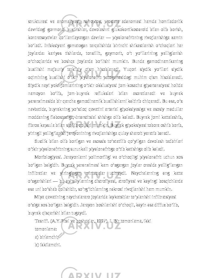 strukturasi va anomaliyasi, nefroptoz, prostata adenomasi hamda homiladorlik davridagi gormonal buzilishlar, davolashni glukokortikosteroid bilan olib borish, kontratseptivlar qo’llanilayotgan davrlar — piyelonefritning rivojlanishiga zamin bo’ladi. Infeksiyani gematogen tarqalishida birinchi shikastlanish o’choqlari har joylarda: kariyes tishlarda, tonzillit, gaymorit, o’t yo’llarining yalliglanish o’choqlarida va boshqa joylarda bo’lishi mumkin. Bunda gemodinamikaning buzilishi majburiy tarkibiy qism hisoblanadi. Yuqori siydik yo’llari siydik oqimining buzilishi o’tkir piyelonefrit patogenezidagi muhim qism hisoblanadi. Siydik nayi yoki jomlarining o’tkir okkluziyasi jom-kosacha gipertenziyasi holida namoyon bo’lib, jom-buyrak reflukslari bilan asoratlanadi va buyrak parenximasida bir qancha gemodinamik buzilishlarni keltirib chiqaradi. Bu esa, o’z navbatida, buyrakning po’stloq qavatini arterial gipoksiyasiga va asosiy medullar moddaning flebostaziga, interstitsial shishga olib keladi. Buyrak jomi kattalashib, fibroz kapsula bilan siqilib qolishi mumkin. Buyrak gipoksiyasi tobora oshib borib, yiringli yallig’lanish jarayonining rivojlanishiga qulay sharoit yaratib beradi. Sustlik bilan olib borilgan va asossiz to’xtatilib qo’yilgan davolash tadbirlari o’tkir piyelonefritning surunkali piyelonefritga o’tib ketishiga olib keladi. Morfologiyasi. Jarayonlarni polimorfligi va o’choqligi piyelonefrit uchun xos bo’lgan belgidir. Buyrak parenximasi kam o’zgargan joylar orasida yallig’langan infiltratlar va yiringlagan mintaqalar uchraydi. Naychalarning eng katta o’zgarishlari — bu epiteliylarning distrofiyasi, atrofiyasi va keyingi bosqichlarda esa uni bo’shab qolishidir, so’rg’ichlarning nekrozi rivojlanishi ham mumkin. Miya qavatining naychalararo joylarida leykotsitlar to’planishi infiltratsiyasi o’ziga xos bo’lgan belgidir. Jarayon boshlanishi o’choqli, keyin esa diffuz bo’lib, buyrak qisqarishi bilan tugaydi. Tasnifi. (A.Y.Pitel va boshqalar, 1997). I. Bir tomonlama, ikki tomonlama: a) birlamchi; b) ikkilamchi. 