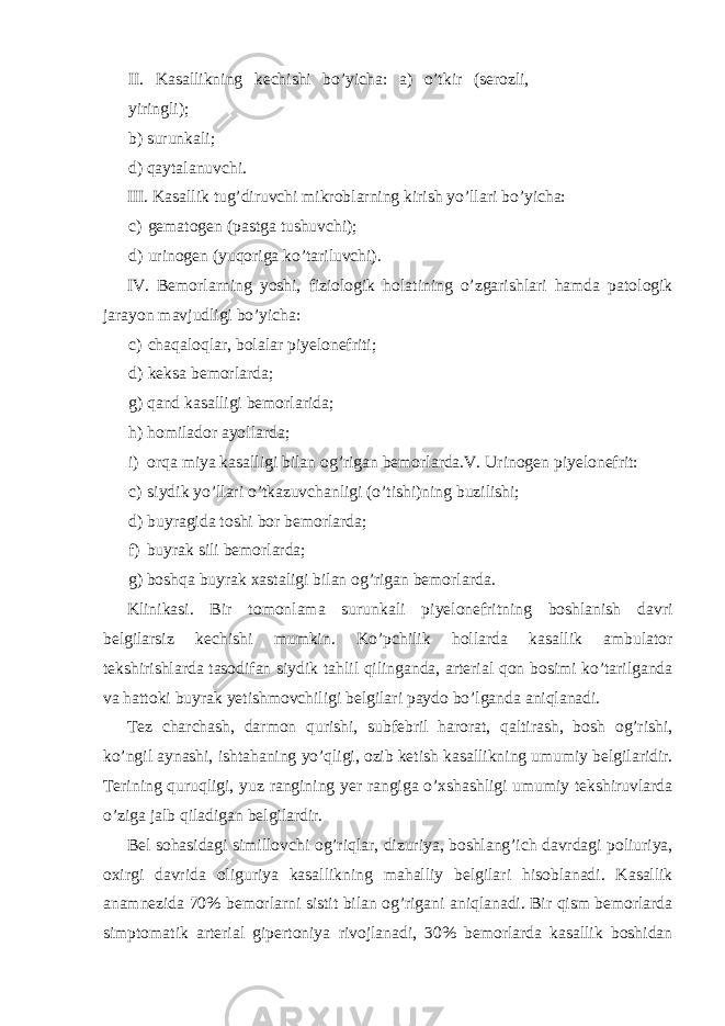 II. Kasallikning kechishi bo’yicha: a) o’tkir (serozli, yiringli); b) surunkali; d) qaytalanuvchi. III. Kasallik tug’diruvchi mikroblarning kirish yo’llari bo’yicha: c) gematogen (pastga tushuvchi); d) urinogen (yuqoriga ko’tariluvchi). IV. Bemorlarning yoshi, fiziologik holatining o’zgarishlari hamda patologik jarayon mavjudligi bo’yicha: c) chaqaloqlar, bolalar piyelonefriti; d) keksa bemorlarda; g) qand kasalligi bemorlarida; h) homilador ayollarda; i) orqa miya kasalligi bilan og’rigan bemorlarda.V. Urinogen piyelonefrit: c) siydik yo’llari o’tkazuvchanligi (o’tishi)ning buzilishi; d) buyragida toshi bor bemorlarda; f) buyrak sili bemorlarda; g) boshqa buyrak xastaligi bilan og’rigan bemorlarda. Klinikasi. Bir tomonlama surunkali piyelonefritning boshlanish davri belgilarsiz kechishi mumkin. Ko’pchilik hollarda kasallik ambulator tekshirishlarda tasodifan siydik tahlil qilinganda, arterial qon bosimi ko’tarilganda va hattoki buyrak yetishmovchiligi belgilari paydo bo’lganda aniqlanadi. Tez charchash, darmon qurishi, subfebril harorat, qaltirash, bosh og’rishi, ko’ngil aynashi, ishtahaning yo’qligi, ozib ketish kasallikning umumiy belgilaridir. Terining quruqligi, yuz rangining yer rangiga o’xshashligi umumiy tekshiruvlarda o’ziga jalb qiladigan belgilardir. Bel sohasidagi simillovchi og’riqlar, dizuriya, boshlang’ich davrdagi poliuriya, oxirgi davrida oliguriya kasallikning mahalliy belgilari hisoblanadi. Kasallik anamnezida 70% bemorlarni sistit bilan og’rigani aniqlanadi. Bir qism bemorlarda simptomatik arterial gipertoniya rivojlanadi, 30% bemorlarda kasallik boshidan 