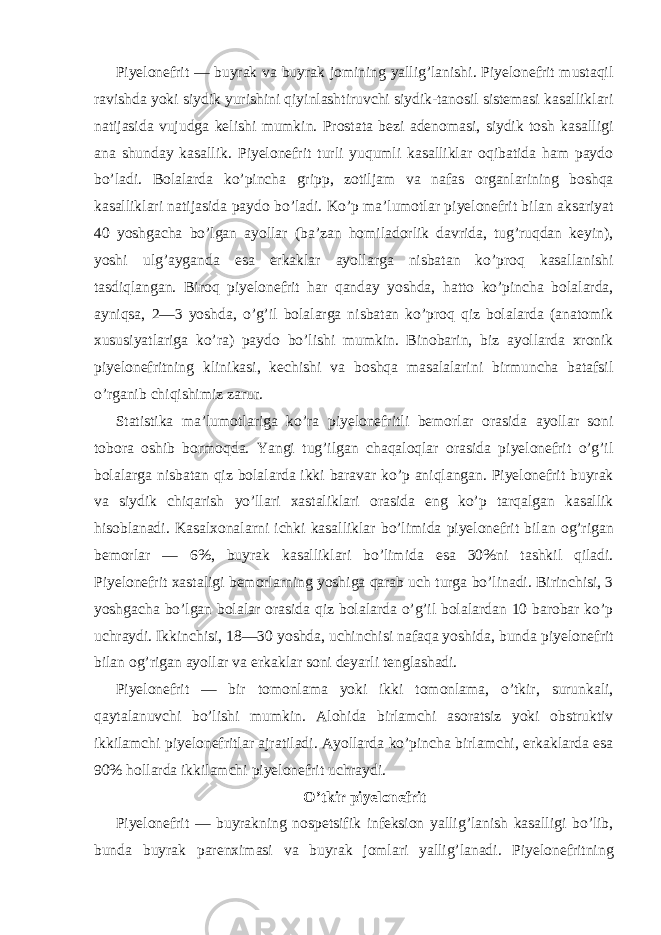 Piyelonefrit — buyrak va buyrak jomining yallig’lanishi. Piyelonefrit mustaqil ravishda yoki siydik yurishini qiyinlashtiruvchi siydik-tanosil sistemasi kasalliklari natijasida vujudga kelishi mumkin. Prostata bezi adenomasi, siydik tosh kasalligi ana shunday kasallik. Piyelonefrit turli yuqumli kasalliklar oqibatida ham paydo bo’ladi. Bolalarda ko’pincha gripp, zotiljam va nafas organlarining boshqa kasalliklari natijasida paydo bo’ladi. Ko’p ma’lumotlar piyelonefrit bilan aksariyat 40 yoshgacha bo’lgan ayollar (ba’zan homiladorlik davrida, tug’ruqdan keyin), yoshi ulg’ayganda esa erkaklar ayollarga nisbatan ko’proq kasallanishi tasdiqlangan. Biroq piyelonefrit har qanday yoshda, hatto ko’pincha bolalarda, ayniqsa, 2—3 yoshda, o’g’il bolalarga nisbatan ko’proq qiz bolalarda (anatomik xususiyatlariga ko’ra) paydo bo’lishi mumkin. Binobarin, biz ayollarda xronik piyelonefritning klinikasi, kechishi va boshqa masalalarini birmuncha batafsil o’rganib chiqishimiz zarur. Statistika ma’lumotlariga ko’ra piyelonefritli bemorlar orasida ayollar soni tobora oshib bormoqda. Yangi tug’ilgan chaqaloqlar orasida piyelonefrit o’g’il bolalarga nisbatan qiz bolalarda ikki baravar ko’p aniqlangan. Piyelonefrit buyrak va siydik chiqarish yo’llari xastaliklari orasida eng ko’p tarqalgan kasallik hisoblanadi. Kasalxonalarni ichki kasalliklar bo’limida piyelonefrit bilan og’rigan bemorlar — 6%, buyrak kasalliklari bo’limida esa 30%ni tashkil qiladi. Piyelonefrit xastaligi bemorlarning yoshiga qarab uch turga bo’linadi. Birinchisi, 3 yoshgacha bo’lgan bolalar orasida qiz bolalarda o’g’il bolalardan 10 barobar ko’p uchraydi. Ikkinchisi, 18—30 yoshda, uchinchisi nafaqa yoshida, bunda piyelonefrit bilan og’rigan ayollar va erkaklar soni deyarli tenglashadi. Piyelonefrit — bir tomonlama yoki ikki tomonlama, o’tkir, surunkali, qaytalanuvchi bo’lishi mumkin. Alohida birlamchi asoratsiz yoki obstruktiv ikkilamchi piyelonefritlar ajratiladi. Ayollarda ko’pincha birlamchi, erkaklarda esa 90% hollarda ikkilamchi piyelonefrit uchraydi. O’tkir piyelonefrit Piyelonefrit — buyrakning nospetsifik infeksion yallig’lanish kasalligi bo’lib, bunda buyrak parenximasi va buyrak jomlari yallig’lanadi. Piyelonefritning 