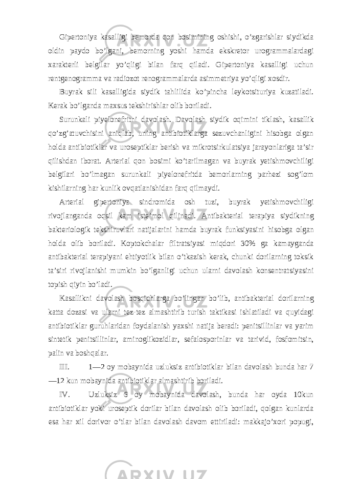 Gipertoniya kasalligi bemorda qon bosimining oshishi, o’zgarishlar siydikda oldin paydo bo’lgani, bemorning yoshi hamda ekskretor urogrammalardagi xarakterli belgilar yo’qligi bilan farq qiladi. Gipertoniya kasalligi uchun rentgenogramma va radiozot renogrammalarda asimmetriya yo’qligi xosdir. Buyrak sili kasalligida siydik tahlilida ko’pincha leykotsituriya kuzatiladi. Kerak bo’lganda maxsus tekshirishlar olib boriladi. Surunkali piyelonefritni davolash. Davolash siydik oqimini tiklash, kasallik qo’zg’atuvchisini aniqlab, uning antibiotiklarga sezuvchanligini hisobga olgan holda antibiotiklar va uroseptiklar berish va mikrotsirkulatsiya jarayonlariga ta’sir qilishdan iborat. Arterial qon bosimi ko’tarilmagan va buyrak yetishmovchiligi belgilari bo’lmagan surunkali piyelonefritda bemorlarning parhezi sog’lom kishilarning har kunlik ovqatlanishidan farq qilmaydi. Arterial gipertoniya sindromida osh tuzi, buyrak yetishmovchiligi rivojlanganda oqsil kam iste’mol qilinadi. Antibakterial terapiya siydikning bakteriologik tekshiruvlari natijalarini hamda buyrak funksiyasini hisobga olgan holda olib boriladi. Koptokchalar filtratsiyasi miqdori 30% ga kamayganda antibakterial terapiyani ehtiyotlik bilan o’tkazish kerak, chunki dorilarning toksik ta’siri rivojlanishi mumkin bo’lganligi uchun ularni davolash konsentratsiyasini topish qiyin bo’ladi. Kasallikni davolash bosqichlarga bo’lingan bo’lib, antibakterial dorilarning katta dozasi va ularni tez-tez almashtirib turish taktikasi ishlatiladi va quyidagi antibiotiklar guruhlaridan foydalanish yaxshi natija beradi: penitsillinlar va yarim sintetik penitsillinlar, aminoglikozidlar, sefalosporinlar va tarivid, fosfomitsin, palin va boshqalar. III. 1—2 oy mobaynida uzluksiz antibiotiklar bilan davolash bunda har 7 —12 kun mobaynida antibiotiklar almashtirib boriladi. IV. Uzluksiz 6 oy mobaynida davolash, bunda har oyda 10kun antibiotiklar yoki uroseptik dorilar bilan davolash olib boriladi, qolgan kunlarda esa har xil dorivor o’tlar bilan davolash davom ettiriladi: makkajo’xori popugi, 