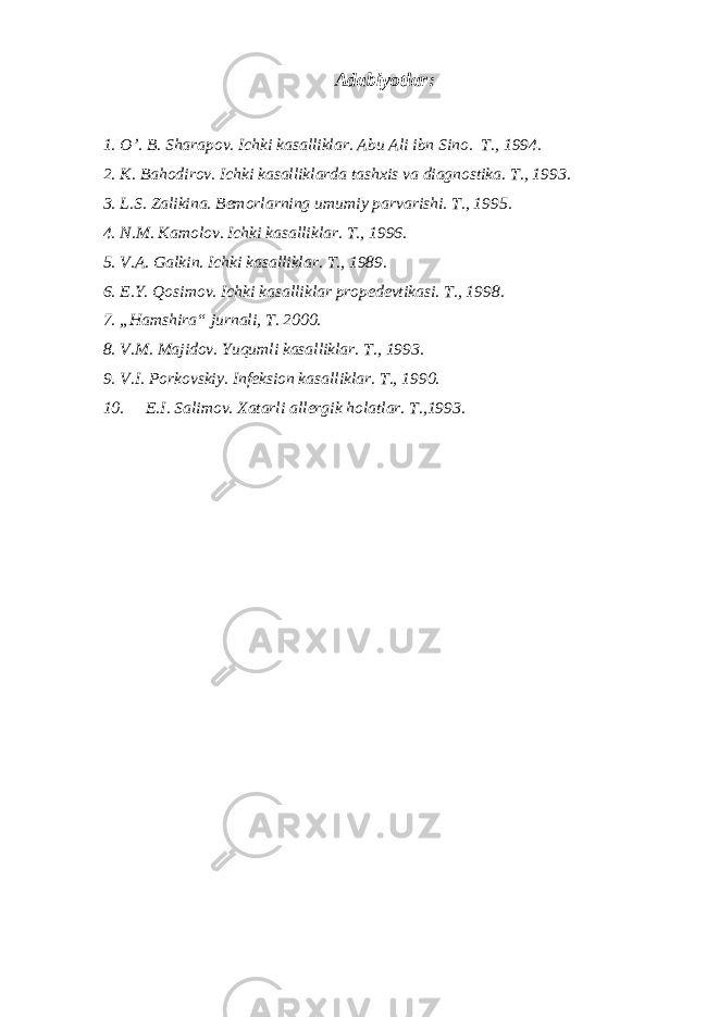 Adabiyotlar : 1. O’. B. Sharapov. Ichki kasalliklar. Abu Ali ibn Sino. T., 1994. 2. K. Bahodirov. Ichki kasalliklarda tashxis va diagnostika. T., 1993. 3. L.S. Zalikina. Bemorlarning umumiy parvarishi. T., 1995. 4. N.M. Kamolov. Ichki kasalliklar. T., 1996. 5. V.A. Galkin. Ichki kasalliklar. T., 1989. 6. E.Y. Qosimov. Ichki kasalliklar propedevtikasi. T., 1998. 7. „Hamshira“ jurnali, T. 2000. 8. V.M. Majidov. Yuqumli kasalliklar. T., 1993. 9. V.I. Porkovskiy. Infeksion kasalliklar. T., 1990. 10. E.I. Salimov. Xatarli allergik holatlar. T.,1993. 