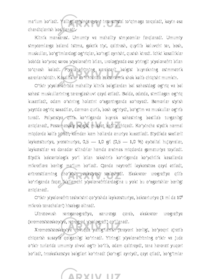 ma’lum bo’ladi. Yallig’lanish jarayoni interstitsial to’qimaga tarqaladi, keyin esa chandiqlanish boshlanadi. Klinik manzarasi. Umumiy va mahalliy simptomlar farqlanadi. Umumiy simptomlarga baland isitma, gektik tipi, qaltirash, quyilib keluvchi ter, bosh, muskullar, bo’g’imlardagi og’riqlar, ko’ngil aynishi, qusish kiradi. Ichki kasalliklar bobida ko’proq seroz piyelonefrit bilan, urologiyada esa yiringli piyelonefrit bilan to’qnash keladi. Piyelonefritning xarakterli belgisi buyrakning asimmetrik zararlanishidir. Kasalliklar ko’rinishida bakteriemik shok kelib chiqishi mumkin. O’tkir piyelonefritda mahalliy klinik belgilardan bel sohasidagi og’riq va bel sohasi muskullarining taranglashuvi qayd etiladi. Belda, odatda, simillagan og’riq kuzatiladi, odam o’zining holatini o’zgartirganda zo’rayadi. Bemorlar siyish paytida og’riq sezadilar, darmon qurib, bosh og’riydi, bo’g’im va muskullar og’rib turadi. Palpatsiya qilib ko’rilganda buyrak sohasining bezillab turganligi aniqlanadi, Pasternatskiy belgisi musbat bo’lib chiqadi. Ko’pincha siydik normal miqdorda kelib turadi, kamdan kam hollarda anuriya kuzatiladi. Siydikda sezilarli leykotsituriya, proteinuriya, 0,5 — 1,0 g/l (0,5 — 1,0 %) epitelial hujayralar, leykotsitlar va donador silindrlar hamda arzimas miqdorda gematuriya topiladi. Siydik bakteriologik yo’l bilan tekshirib ko’rilganda ko’pchilik kasallarda mikroflora borligi ma’lum bo’ladi. Qonda neytrofil leykotsitoz qayd etiladi, eritrotsitlarning cho’kish reaksiyasi tezlashadi. Ekskretor urografiya qilib ko’rilganda faqat ikkilamchi piyelonefritlardagina u yoki bu o’zgarishlar borligi aniqlanadi. O’tkir piyelonefrit tashxisini qo’yishda leykotsituriya, bakteriuriya (1 ml da 10 6 mikrob tanachalari) hisobga olinadi. Ultratovush rentgenografiya, zaruratga qarab, ekskretor urografiya (xromotsistoskopiya, retrograd piyelografi) qo’llanadi. Xromotsistoskopiya qovuqda yallig’lanish jarayoni borligi, bo’yoqni ajratib chiqarish susayib qolganligi ko’rinadi. Yiringli piyelonefritning o’tkir va juda o’tkir turlarida umumiy ahvol og’ir bo’lib, odam qaltiraydi, tana harorati yuqori bo’ladi, intoksikatsiya belgilari ko’rinadi (ko’ngil ayniydi, qayt qiladi, bo’g’imlar 