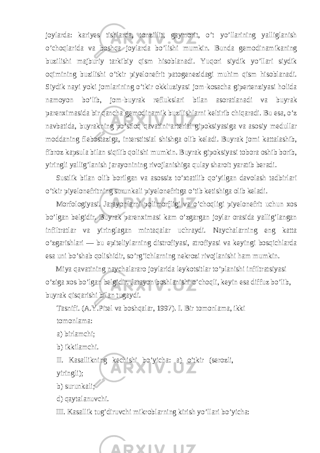 joylarda: kariyes tishlarda, tonzillit, gaymorit, o’t yo’llarining yalliglanish o’choqlarida va boshqa joylarda bo’lishi mumkin. Bunda gemodinamikaning buzilishi majburiy tarkibiy qism hisoblanadi. Yuqori siydik yo’llari siydik oqimining buzilishi o’tkir piyelonefrit patogenezidagi muhim qism hisoblanadi. Siydik nayi yoki jomlarining o’tkir okkluziyasi jom-kosacha gipertenziyasi holida namoyon bo’lib, jom-buyrak reflukslari bilan asoratlanadi va buyrak parenximasida bir qancha gemodinamik buzilishlarni keltirib chiqaradi. Bu esa, o’z navbatida, buyrakning po’stloq qavatini arterial gipoksiyasiga va asosiy medullar moddaning flebostaziga, interstitsial shishga olib keladi. Buyrak jomi kattalashib, fibroz kapsula bilan siqilib qolishi mumkin. Buyrak gipoksiyasi tobora oshib borib, yiringli yallig’lanish jarayonining rivojlanishiga qulay sharoit yaratib beradi. Sustlik bilan olib borilgan va asossiz to’xtatilib qo’yilgan davolash tadbirlari o’tkir piyelonefritning surunkali piyelonefritga o’tib ketishiga olib keladi. Morfologiyasi. Jarayonlarni polimorfligi va o’choqligi piyelonefrit uchun xos bo’lgan belgidir. Buyrak parenximasi kam o’zgargan joylar orasida yallig’langan infiltratlar va yiringlagan mintaqalar uchraydi. Naychalarning eng katta o’zgarishlari — bu epiteliylarning distrofiyasi, atrofiyasi va keyingi bosqichlarda esa uni bo’shab qolishidir, so’rg’ichlarning nekrozi rivojlanishi ham mumkin. Miya qavatining naychalararo joylarida leykotsitlar to’planishi infiltratsiyasi o’ziga xos bo’lgan belgidir. Jarayon boshlanishi o’choqli, keyin esa diffuz bo’lib, buyrak qisqarishi bilan tugaydi. Tasnifi. (A.Y.Pitel va boshqalar, 1997). I. Bir tomonlama, ikki tomonlama: a) birlamchi; b) ikkilamchi. II. Kasallikning kechishi bo’yicha: a) o’tkir (serozli, yiringli); b) surunkali; d) qaytalanuvchi. III. Kasallik tug’diruvchi mikroblarning kirish yo’llari bo’yicha: 