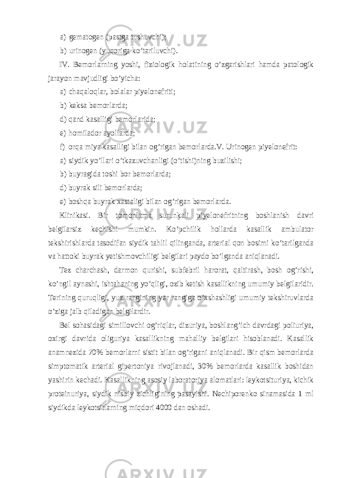 a) gematogen (pastga tushuvchi); b) urinogen (yuqoriga ko’tariluvchi). IV. Bemorlarning yoshi, fiziologik holatining o’zgarishlari hamda patologik jarayon mavjudligi bo’yicha: a) chaqaloqlar, bolalar piyelonefriti; b) keksa bemorlarda; d) qand kasalligi bemorlarida; e) homilador ayollarda; f) orqa miya kasalligi bilan og’rigan bemorlarda.V. Urinogen piyelonefrit: a) siydik yo’llari o’tkazuvchanligi (o’tishi)ning buzilishi; b) buyragida toshi bor bemorlarda; d) buyrak sili bemorlarda; e) boshqa buyrak xastaligi bilan og’rigan bemorlarda. Klinikasi. Bir tomonlama surunkali piyelonefritning boshlanish davri belgilarsiz kechishi mumkin. Ko’pchilik hollarda kasallik ambulator tekshirishlarda tasodifan siydik tahlil qilinganda, arterial qon bosimi ko’tarilganda va hattoki buyrak yetishmovchiligi belgilari paydo bo’lganda aniqlanadi. Tez charchash, darmon qurishi, subfebril harorat, qaltirash, bosh og’rishi, ko’ngil aynashi, ishtahaning yo’qligi, ozib ketish kasallikning umumiy belgilaridir. Terining quruqligi, yuz rangining yer rangiga o’xshashligi umumiy tekshiruvlarda o’ziga jalb qiladigan belgilardir. Bel sohasidagi simillovchi og’riqlar, dizuriya, boshlang’ich davrdagi poliuriya, oxirgi davrida oliguriya kasallikning mahalliy belgilari hisoblanadi. Kasallik anamnezida 70% bemorlarni sistit bilan og’rigani aniqlanadi. Bir qism bemorlarda simptomatik arterial gipertoniya rivojlanadi, 30% bemorlarda kasallik boshidan yashirin kechadi. Kasallikning asosiy laboratoriya alomatlari: leykotsituriya, kichik proteinuriya, siydik nisbiy zichligining pasayishi. Nechiporenko sinamasida 1 ml siydikda leykotsitlarning miqdori 4000 dan oshadi. 