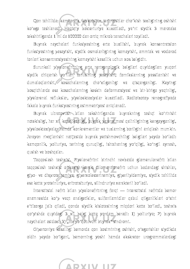 Qon tahlilida: kamqonlik, leykotsitoz, eritrotsitlar cho’kish tezligining oshishi ko’zga tashlanadi. Haqiqiy bakteriuriya kuzatiladi, ya’ni siydik 3 marotaba tekshirilganda 1 ml da 100000 dan ortiq mikrob tanachalari topiladi. Buyrak naychalari funksiyasining erta buzilishi, buyrak konsentratsion funksiyasining pasayishi, siydik osmolarligining kamayishi, ammiak va vodorod ionlari konsentratsiyasining kamayishi kasallik uchun xos belgidir. Surunkali piyelonefritning erta rentgenologik belgilari quyidagilar: yuqori siydik chiqarish yo’llari tonusining pasayishi, fornikslarning yassilanishi va dumaloqlanishi, kosachalarning cho’zilganligi va qisqarganligi. Keyingi bosqichlarda esa kosachalarning keskin deformatsiyasi va bir-biriga yaqinligi, piyelorenal reflukslar, piyeloektaziyalar kuzatiladi. Radioizotop renografiyada ikkala buyrak funksiyasining asimmetriyasi aniqlanadi. Buyrak ultratovush bilan tekshirilganda: buyrakning tashqi ko’rinishi notekisligi, har xil kattalikdaligi, buyrak parenximasi qalinligining kengayganligi, piyeloektaziyalar hamda konkrementlar va tuzlarning borligini aniqlash mumkin. Jarayon rivojlanishi natijasida buyrak yetishmovchiligi belgilari paydo bo’ladi: kamqonlik, poliuriya, terining quruqligi, ishtahaning yo’qligi, ko’ngil aynash, qusish va boshqalar. Taqqoslash tashxisi. Piyelonefritni birinchi navbatda glomerulonefrit bilan taqqoslash tashxisi o’tkazish kerak. Glomerulonefrit uchun badandagi shishlar, gipo- va disproteinemiya, giperxolesterinemiya, giperlipidemiya, siydik tahlilida esa katta proteinuriya, eritrotsituriya, silindruriya xarakterli bo’ladi. Interstitsial nefrit bilan piyelonefritning farqi — interstitsial nefritda bemor anamnezida ko’p vaqt analgetiklar, sulfanilamidlar qabul qilganliklari o’zini e’tiborga jalb qiladi, qonda siydik kislotasining miqdori katta bo’ladi, tashxis qo’yishda quyidagi 3 xil belgi katta yordam beradi: 1) poliuriya; 2) buyrak naychalari asidozi; 3) „tuz yo’qotuvchi buyrak” sindromi. Gipertoniya kasalligi bemorda qon bosimining oshishi, o’zgarishlar siydikda oldin paydo bo’lgani, bemorning yoshi hamda ekskretor urogrammalardagi 