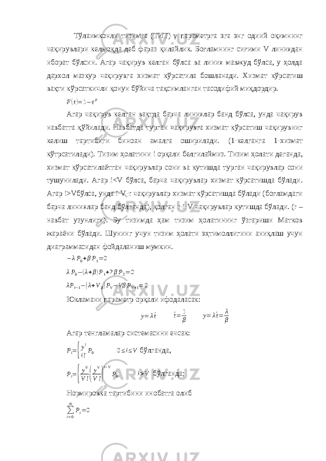 Тўлаимконли тизимга (ТИТ) γ параметрга эга энг одиий оқимнинг чақирувлари келмоқда деб фараз қилайлик. Боғламнинг сиғими V линиядан иборат бўлсин. Агар чақирув келган бўлса ва линия мавжуд бўлса, у ҳолда дархол мазкур чақирувга хизмат кўрсатила бошланади. Хизмат кўрсатиш вақти кўрсаткичли қонун бўйича тақсимланган тасодифий миқдордир. F(t)=1−eμ Агар чақирув келган вақтда барча линиялар банд бўлса, унда чақирув навбатга қўйилади. Навбатда турган чақирувга хизмат кўрсатиш чақирувниг келиш тартибиги биноан амалга оширилади. (1-келганга 1-хизмат кўтрсатилади). Тизим ҳолатини i орқали белгилаймиз. Тизим ҳолати деганда, хизмат кўрсатилаётган чақирувлар сони ва кутишда турган чақирувлар сони тушунилади. Агар i<V бўлса, барча чақирувлар хизмат кўрсатишда бўлади. Агар i>Vбўлса, унда i-V-r чақирувлар хизмат кўрсатишда бўлади (боғламдаги барча линиялар банд бўлганда), қолган r-i-V чақирувлар кутишда бўлади. (r – навбат узунлиги). Бу тизимда ҳам тизим ҳолатининг ўзгариши Матков жараёни бўлади. Шунинг учун тизим ҳолати эҳтимоллигини аниқлаш учун диаграммасидан фойдаланиш мумкин. − λ P 0 + β P 1 = 0 λ P 0 − ( λ + β ) P 1 + 2 β P 2 = 0 λP i−1−(λ+Vβ)PV−Vβ PV+1= 0 Юкламани параметр орқали ифодаласак: y= λ´t ´ t = 1 β y= λ´t= λ β Агар тенгламалар системасини ечсак: P i = { y i i ! P 0 0 ≤ i ≤ V бўлганда, Pi={ yV V!( yV V !) i−V P0 i>V бўлганда; Нормировка тартибини инобатга олиб ∑ i = 0m P i = 0 