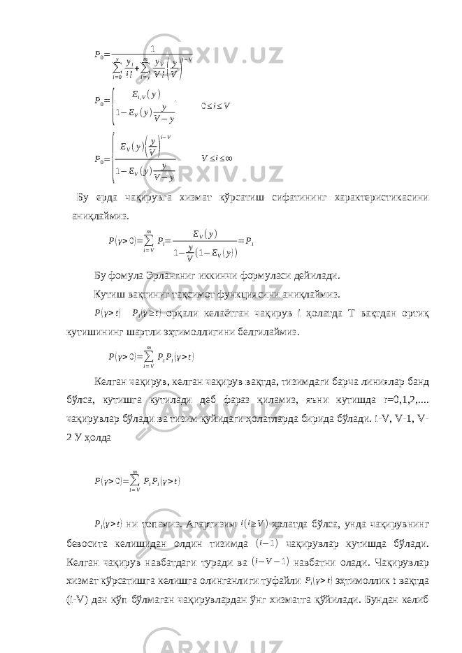 P0= 1 ∑i=0 y yi i!+∑i=y m yV V !( y V ) i−V P0= { Ei,V(y) 1− EV(y) y V− y 0 ≤ i ≤ V P 0 = { E V ( y ) ( y V ) i−V 1 − E V ( y ) y V − y V ≤ i ≤ ∞ Бу ерда чақирувга хизмат кўрсатиш сифатининг характеристикасини аниқлаймиз. P ( γ > 0 ) = ∑ i = Vm P i = E V ( y ) 1 − y V ( 1 − E V ( y ) ) = P i Бу фомула Эрлангниг иккинчи формуласи дейилади. Кутиш вақтиниг тақсимот функциясини аниқлаймиз. P ( γ > t ) P i ( γ ≥ t ) орқали келаётган чақирув i ҳолатда T вақтдан ортиқ кутишининг шартли эҳтимоллигини белгилаймиз. P ( γ > 0 ) = ∑ i = Vm P i P i ( γ > t ) Келган чақирув, келган чақирув вақтда, тизимдаги барча линиялар банд бўлса, кутишга кутилади деб фараз қиламиз, яъни кутишда r=0,1,2,.... чақирувлар бўлади ва тизим қуйидаги ҳолатларда бирида бўлади. i-V, V-1, V- 2 У ҳолда P ( γ > 0 ) = ∑ i = Vm P i P i ( γ > t ) Pi(γ>t) ни топамиз. Агартизим i ( i ≥ V ) ҳолатда бўлса, унда чақирувнинг бевосита келишидан олдин тизимда (i−1) чақирувлар кутишда бўлади. Келган чақирув навбатдаги туради ва (i−V−1) навбатни олади. Чақирувлар хизмат кўрсатишга келишга олинганлиги туфайли Pi(γ>t) эҳтимоллик t вақтда (i-V) дан кўп бўлмаган чақирувлардан ўнг хизматга қўйилади. Бундан келиб 