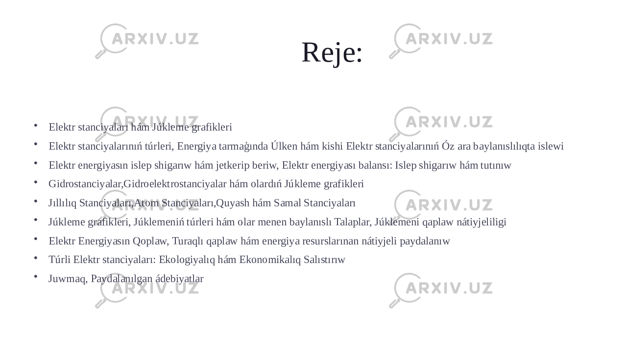 Reje: • Elektr stanciyaları hám Júkleme grafikleri • Elektr stanciyalarınıń túrleri, Energiya tarmaģında Úlken hám kishi Elektr stanciyalarınıń Óz ara baylanıslılıqta islewi • Elektr energiyasın islep shigarıw hám jetkerip beriw, Elektr energiyası balansı: Islep shigarıw hám tutınıw • Gidrostanciyalar,Gidroelektrostanciyalar hám olardıń Júkleme grafikleri • Jıllılıq Stanciyaları,Atom Stanciyaları,Quyash hám Samal Stanciyaları • Júkleme grafikleri, Júklemeniń túrleri hám olar menen baylanıslı Talaplar, Júklemeni qaplaw nátiyjeliligi • Elektr Energiyasın Qoplaw, Turaqlı qaplaw hám energiya resurslarınan nátiyjeli paydalanıw • Túrli Elektr stanciyaları: Ekologiyalıq hám Ekonomikalıq Salıstırıw • Juwmaq, Paydalanılgan ádebiyatlar 