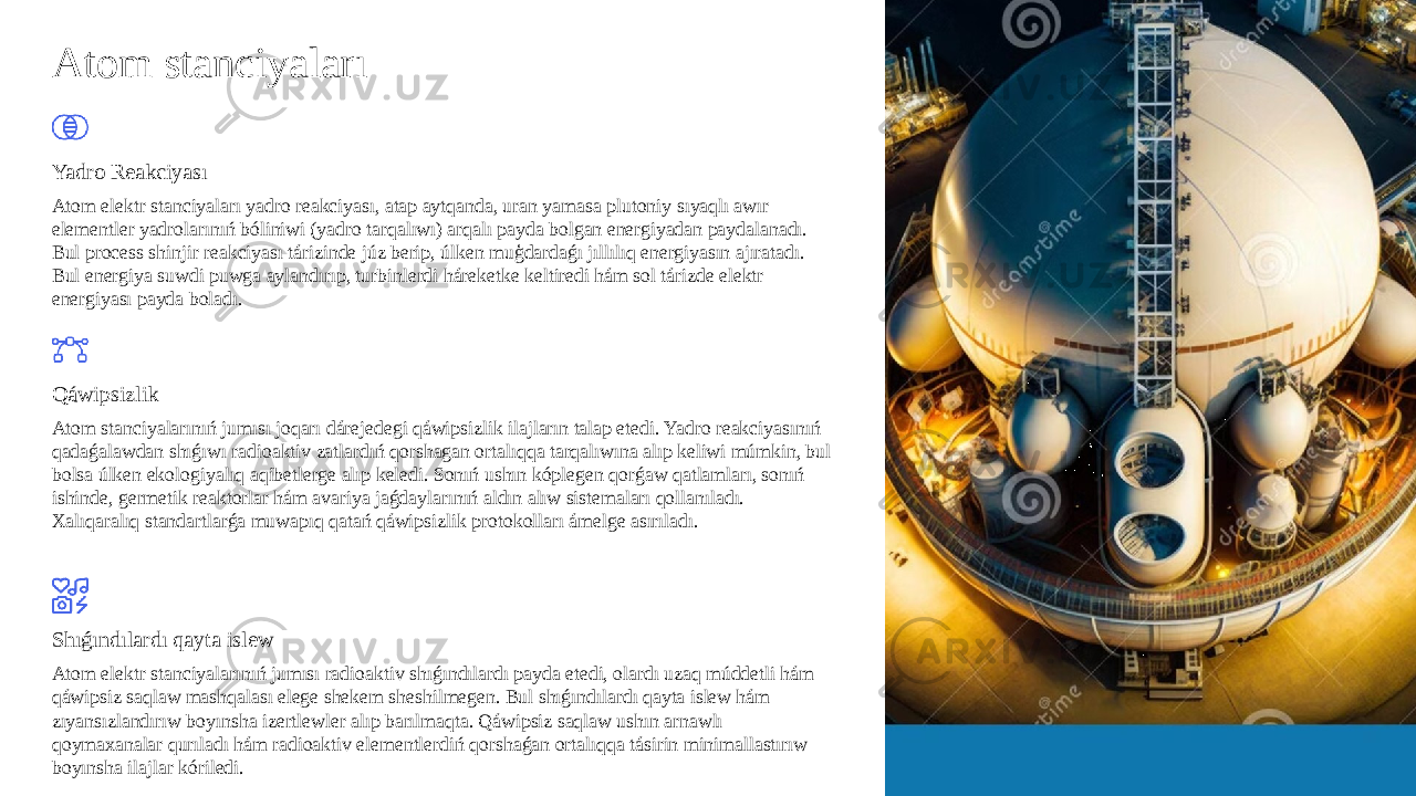 Atom stanciyaları Yadro Reakciyası Atom elektr stanciyaları yadro reakciyası, atap aytqanda, uran yamasa plutoniy sıyaqlı awır elementler yadrolarınıń bóliniwi (yadro tarqalıwı) arqalı payda bolgan energiyadan paydalanadı. Bul process shinjir reakciyası tárizinde júz berip, úlken muģdardaǵı jıllılıq energiyasın ajıratadı. Bul energiya suwdi puwga aylandırıp, turbinlerdi háreketke keltiredi hám sol tárizde elektr energiyası payda boladı. Qáwipsizlik Atom stanciyalarınıń jumısı joqarı dárejedegi qáwipsizlik ilajların talap etedi. Yadro reakciyasınıń qadaǵalawdan shıǵıwı radioaktiv zatlardıń qorshagan ortalıqqa tarqalıwına alıp keliwi múmkin, bul bolsa úlken ekologiyalıq aqibetlerge alıp keledi. Sonıń ushın kóplegen qorǵaw qatlamları, sonıń ishinde, germetik reaktorlar hám avariya jaǵdaylarınıń aldın alıw sistemaları qollanıladı. Xalıqaralıq standartlarǵa muwapıq qatań qáwipsizlik protokolları ámelge asırıladı. Shıǵındılardı qayta islew Atom elektr stanciyalarınıń jumısı radioaktiv shıǵındılardı payda etedi, olardı uzaq múddetli hám qáwipsiz saqlaw mashqalası elege shekem sheshilmegen. Bul shıǵındılardı qayta islew hám zıyansızlandırıw boyınsha izertlewler alıp barılmaqta. Qáwipsiz saqlaw ushın arnawlı qoymaxanalar qurıladı hám radioaktiv elementlerdiń qorshaǵan ortalıqqa tásirin minimallastırıw boyınsha ilajlar kóriledi. 