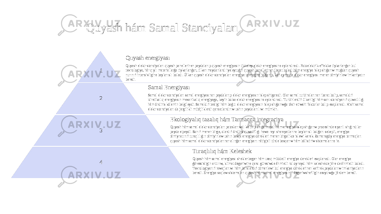 Quyash hám Samal Stanciyaları 1 Quyash energiyası Quyash elektr stanciyaları quyash panellerinen paydalanıp quyash energiyasın tikkeley elektr energiyasına aylandıradı. Fotoelektrik effektke tiykarlanǵan bul texnologiya, hár qıylı materiallarǵa tiykarlanǵan, úlken maydanlardı iyeleytuǵın quyash panellerinen ibarat boladı hám energiya islep shıǵarıw muǵdarı quyash nurınıń intensivligine baylanıslı boladı. Úlken quyash elektr stanciyaları energiya tarmaǵına jalǵanıp, keń aymaqta elektr energiyası menen támiyinlew imkaniyatın beredi. 2 Samal Energiyası Samal elektr stanciyaları samal energiyasınan paydalanıp elektr energiyasın islep shigaradi. Olar samal turbinalarınan ibarat bolip, samaldıń kinetikalıq energiyasın mexanikalıq energiyaga, keyin bolsa elektr energiyasına aylandıradı. Turbinlerdiń úlkenligi hám sanı stanciyanıń quwatlılıǵı hám óndiris kólemin belgileydi. Samaldıń tezligi hám baǵıtı elektr energiyasın islep shıǵarıwǵa tásir etiwshi faktorlar bolıp esaplanadı. Kishi samal elektr stanciyaları da jergilikli mútájliklerdi qanaatlandırıw ushın paydalanılıwı múmkin. 3 Ekologiyalıq tazalıq hám Tarmaqqa integraciya Quyash hám samal elektr stanciyaları pataslanıwdı keltirip shıǵarmaydı hám energiya islep shıǵarıw procesinde zıyanlı shıǵındılar payda etpeydi. Sonıń menen birge, olardıń óndiris quwatlılıǵı hawa-rayı sharayatlarına baylanıslı bolǵanı sebepli, energiya támiynatınıń turaqlılıǵın támiyinlew ushın basqa energiya dárekleri menen birgelikte islewi kerek. Zamanagóy energiya tarmaqları quyash hám samal elektr stanciyalarınan alınǵan energiyanı nátiyjeli túrde basqarıw hám bólistiriw sistemalarına ie. 4 Turaqlılıq hám Keleshek Quyash hám samal energiyası sheklenbegen hám uzaq múddetli energiya derekleri esaplanadı. Olar energiya ǵárezsizligin arttırıw, klimat ózgeriwine qarsı gúresiwde áhmietli rol oynaydı hám keleshekte jáne de áhmietli boladı. Texnologiyanıń rawajlanıwı hám bahalardıń tómenlewi bul energiya dáreklerinen keńirek paydalanıw imkaniyatların beredi. Energiya saqlaw sistemaları quyash hám samal energiyasınıń ózgeriwsheńligin azaytıwģa járdem beredi. 