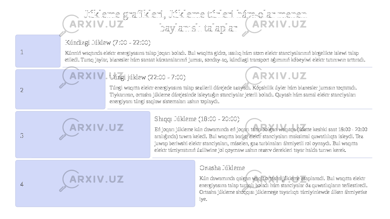 Júkleme grafikleri, Júkleme túrleri hám olar menen baylanıslı talaplar 1 Kúndizgi Júklew (7:00 - 22:00) Kúnniń waqtında elektr energiyasına talap joqarı boladı. Bul waqitta gidro, ıssılıq hám atom elektr stanciyalarınıń birgelikte islewi talap etiledi. Turaq jaylar, biznesler hám sanaat kárxanalarınıń jumısı, sonday-aq, kúndizgi transport aǵımınıń kóbeyiwi elektr tutınıwın arttıradı. 2 Túngi júklew (22:00 - 7:00) Túngi waqıtta elektr energiyasına talap sezilerli dárejede azayadı. Kópshilik úyler hám biznesler jumısın toqtatadı. Tiykarınan, ortasha júkleme dárejesinde isleytuǵın stanciyalar jeterli boladı. Quyash hám samal elektr stanciyaları energiyanı túngi saqlaw sistemaları ushın toplaydı. 3 Shıqqı Júkleme (18:00 - 20:00) Eń joqarı júkleme kún dawamında eń joqarı talap bolgan waqıtqa (ádette keshki saat 18:00 - 20:00 aralıǵında) tuwra keledi. Bul waqıtta barlıq elektr stanciyaları maksimal quwatlılıqta isleydi. Tez juwap beriwshi elektr stanciyaları, máselen, gaz turbinaları áhmiyetli rol oynaydı. Bul waqıtta elektr támiynatınıń úziliwine jol qoymaw ushın rezerv derekleri tayar halda turıwı kerek. 4 Ortasha Júkleme Kún dawamında qalgan waqit ortasha júkleme esaplanadi. Bul waqıtta elektr energiyasına talap turaqlı boladı hám stanciyalar óz quwatlıqların teńlestiredi. Ortasha júkleme shoqqısı júklemege tayarlıqtı támiyinlewde úlken áhmiyetke iye. 